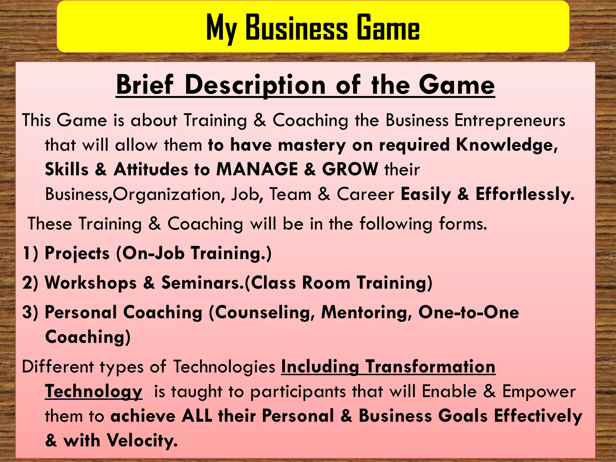 My Business Game
           Brief Description of the Game
This Game is about Training & Coaching the Business Entrepreneurs
   that will allow them to have mastery on required Knowledge,
   Skills & Attitudes to MANAGE & GROW their
   Business,Organization, Job, Team & Career Easily & Effortlessly.
 These Training & Coaching will be in the following forms.
1) Projects (On
             (On-Job Training.)
2) Workshops & Seminars.(Class Room Training)
3) Personal Coaching (Counseling, Mentoring, One  One-to-One
   Coaching)
Different types of Technologies Including Transformation
   Technology is taught to participants that will Enable & Empower
   them to achieve ALL their Personal & Business Goals Effectively
   & with Velocity.
 