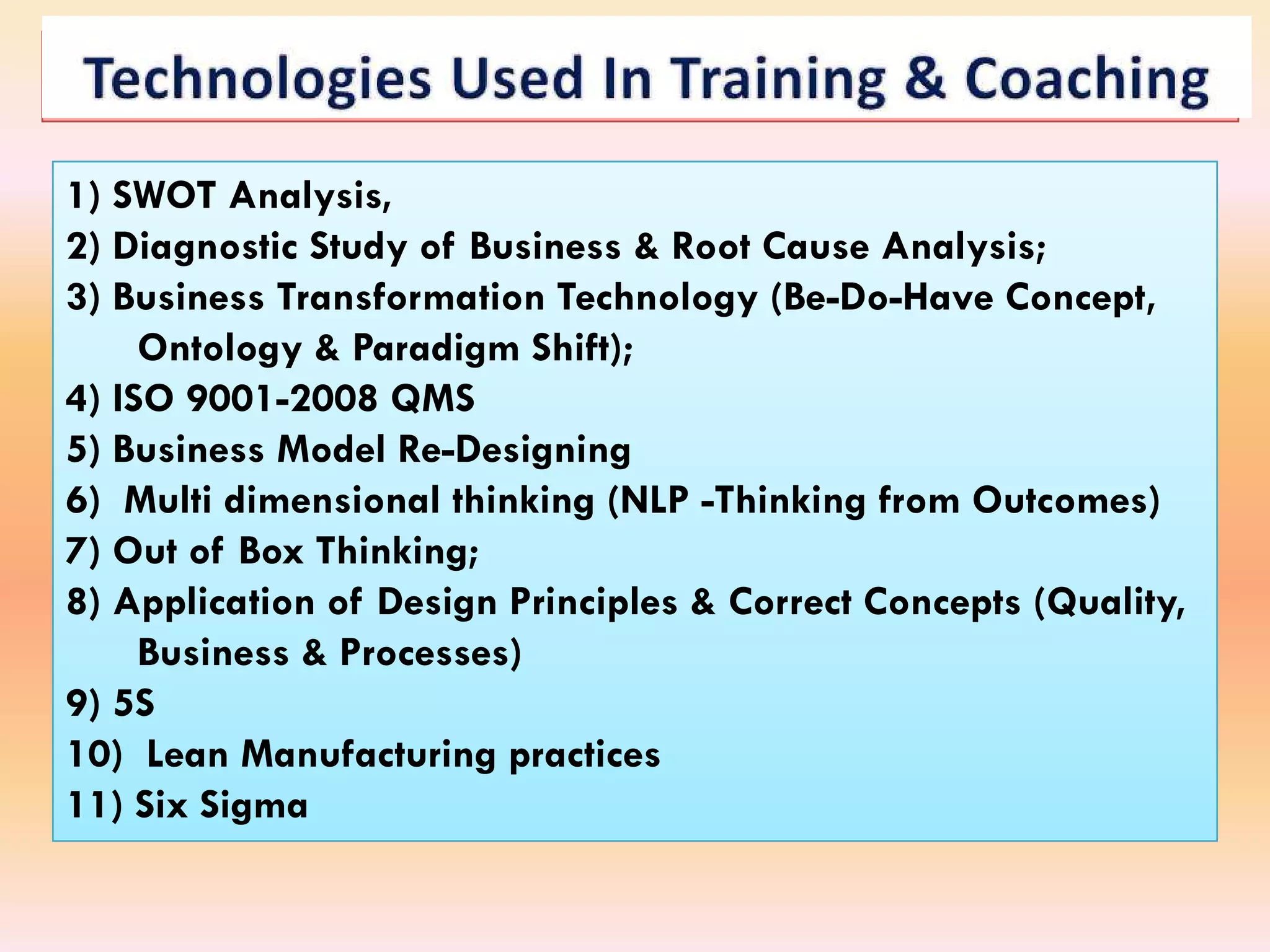 1) SWOT Analysis,
2) Diagnostic Study of Business & Root Cause Analysis;
3) Business Transformation Technology (Be
                                        (Be-Do-Have Concept,
     Ontology & Paradigm Shift);
4) ISO 9001
       9001-2008 QMS
5) Business Model Re
                   Re-Designing
6) Multi dimensional thinking (NLP -Thinking from Outcomes)
7) Out of Box Thinking;
8) Application of Design Principles & Correct Concepts (Quality,
     Business & Processes)
9) 5S
10) Lean Manufacturing practices
11) Six Sigma
 