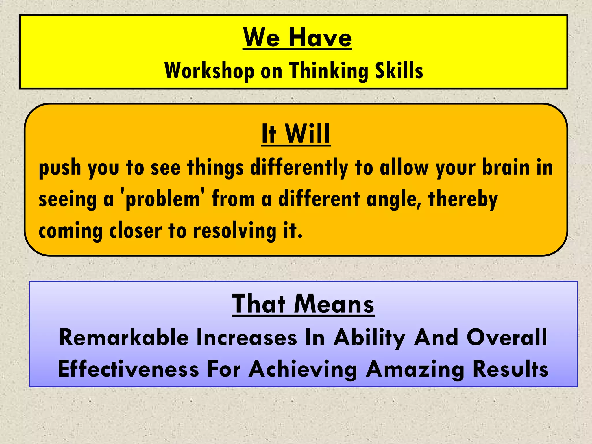 We Have
             Workshop on Thinking Skills

                        It Will
push you to see things differently to allow your brain in
seeing a 'problem' from a different angle, thereby
coming closer to resolving it.

                     That Means
  Remarkable Increases In Ability And Overall
  Effectiveness For Achieving Amazing Results
 