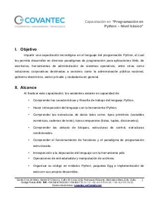 Capacitación en “Programación en
Python – Nivel básico”
I. Objetivo
Impartir una capacitación tecnológica en el lenguaje del programación Python, el cual
les permita desarrollar en diversos paradigmas de programación para aplicaciones Web, de
escritorios, herramientas de administración de sistemas operativos, entre otras como
soluciones corporativas destinadas a sectores como la administración pública nacional,
gobierno electrónico, sector privado y ciudadanía en general.
II. Alcance
Al finalizar este capacitación, los asistentes estarán en capacidad de:
• Comprender las características y filosofía de trabajo del lenguaje Python.
• Hacer introspección del lenguaje con la herramienta IPython.
• Comprender las estructuras de datos tales como: tipos primitivos (variables
numéricas, cadenas de texto), tipos compuestos (listas, tuplas, diccionarios).
• Comprender las sintaxis de bloques, estructuras de control, estructuras
condicionales.
• Comprender el funcionamiento de funciones y el paradigma de programación
estructurada.
• Introspección a la depuración del lenguaje con la herramienta pdb.
• Operaciones de entrada/salida y manipulación de archivos.
• Organizar su código en módulos Python, paquetes Egg e implementación de
estos en sus propios desarrollos.
Santa Cruz de Mara, Sector El Chorro I, Calle #3, Casa 12-B, Parroquia Ricaurte, Municipio Mara, Edo. Zulia.
Código Postal 4046. Telf. +58-262-879.18.80 / +58-426-771.35.73 / +58-414-979.80.83 / +58-412-657.96.83
Correo electrónico: covantec.ve@gmail.com
1
 