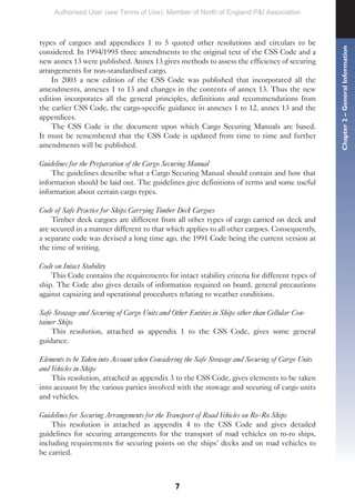 7
types of cargoes and appendices 1 to 5 quoted other resolutions and circulars to be
considered. In 1994/1995 three amendments to the original text of the CSS Code and a
new annex 13 were published. Annex 13 gives methods to assess the efficiency of securing
arrangements for non-standardised cargo.
In 2003 a new edition of the CSS Code was published that incorporated all the
amendments, annexes 1 to 13 and changes in the contents of annex 13. Thus the new
edition incorporates all the general principles, definitions and recommendations from
the earlier CSS Code, the cargo-specific guidance in annexes 1 to 12, annex 13 and the
appendices.
The CSS Code is the document upon which Cargo Securing Manuals are based.
It must be remembered that the CSS Code is updated from time to time and further
amendments will be published.
Guidelines for the Preparation of the Cargo Securing Manual
The guidelines describe what a Cargo Securing Manual should contain and how that
information should be laid out. The guidelines give definitions of terms and some useful
information about certain cargo types.
Code of Safe Practice for Ships Carrying Timber Deck Cargoes
Timber deck cargoes are different from all other types of cargo carried on deck and
are secured in a manner different to that which applies to all other cargoes. Consequently,
a separate code was devised a long time ago, the 1991 Code being the current version at
the time of writing.
Code on Intact Stability
This Code contains the requirements for intact stability criteria for different types of
ship. The Code also gives details of information required on board, general precautions
against capsizing and operational procedures relating to weather conditions.
Safe Stowage and Securing of Cargo Units and Other Entities in Ships other than Cellular Con-
tainer Ships
This resolution, attached as appendix 1 to the CSS Code, gives some general
guidance.
Elements to be Taken into Account when Considering the Safe Stowage and Securing of Cargo Units
and Vehicles in Ships
This resolution, attached as appendix 3 to the CSS Code, gives elements to be taken
into account by the various parties involved with the stowage and securing of cargo units
and vehicles.
Guidelines for Securing Arrangements for the Transport of Road Vehicles on Ro-Ro Ships
This resolution is attached as appendix 4 to the CSS Code and gives detailed
guidelines for securing arrangements for the transport of road vehicles on ro-ro ships,
including requirements for securing points on the ships’ decks and on road vehicles to
be carried.
Chapter
2
–
General
Information
Authorised User (see Terms of Use): Member of North of England P&I Association
 