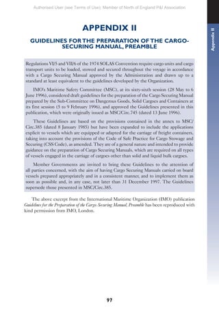 97
APPENDIX II
GUIDELINES FOR THE PREPARATION OF THE CARGO-
SECURING MANUAL, PREAMBLE
Regulations VI/5 and VII/6 of the 1974 SOLAS Convention require cargo units and cargo
transport units to be loaded, stowed and secured throughout the voyage in accordance
with a Cargo Securing Manual approved by the Administration and drawn up to a
standard at least equivalent to the guidelines developed by the Organization.
IMO’s Maritime Safety Committee (MSC), at its sixty-sixth session (28 May to 6
June 1996), considered draft guidelines for the preparation of the Cargo Securing Manual
prepared by the Sub-Committee on Dangerous Goods, Solid Cargoes and Containers at
its first session (5 to 9 February 1996), and approved the Guidelines presented in this
publication, which were originally issued as MSC/Circ.745 (dated 13 June 1996).
These Guidelines are based on the provisions contained in the annex to MSC/
Circ.385 (dated 8 January 1985) but have been expanded to include the applications
explicit to vessels which are equipped or adapted for the carriage of freight containers,
taking into account the provisions of the Code of Safe Practice for Cargo Stowage and
Securing (CSS Code), as amended. They are of a general nature and intended to provide
guidance on the preparation of Cargo Securing Manuals, which are required on all types
of vessels engaged in the carriage of cargoes other than solid and liquid bulk cargoes.
Member Governments are invited to bring these Guidelines to the attention of
all parties concerned, with the aim of having Cargo Securing Manuals carried on board
vessels prepared appropriately and in a consistent manner, and to implement them as
soon as possible and, in any case, not later than 31 December 1997. The Guidelines
supersede those presented in MSC/Circ.385.
The above excerpt from the International Maritime Organization (IMO) publication
Guidelines for the Preparation of the Cargo Securing Manual, Preamble has been reproduced with
kind permission from IMO, London. Appendix
II
Authorised User (see Terms of Use): Member of North of England P&I Association
 