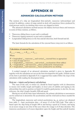 98
Cargo
Stowage
and
Securing
APPENDIX III
ADVANCED CALCULATION METHOD
The motions of a ship are longitudinal (fore-and-aft), transverse (athwartships) and
vertical. In addition, a piece of cargo carried on deck will experience forces produced by
wind pressure and by sea sloshing when waves are shipped on deck.
The advanced calculation method assesses the balance between forces and moments
in terms of three motions, as follows.
• Transverse sliding forces to port and to starboard.
• Transverse tipping moments to port and to starboard.
• Longitudinal sliding forces in the fore-and-aft direction, both forward and aft.
The basic formula for the calculation of the external forces (step two) is as follows.
Calculation of external forces
F(x, y, z) = m.a(x, y, z) + Fw(x, y) + Fs(x, y)
Where
F = longitudinal (x), transverse (y) and vertical (z) external force as appropriate
m = mass of cargo unit in t
a = longitudinal (x), transverse (y) and vertical (z) accelerations (from tables)
Fw = longitudinal (x) and transverse (y),forces produced by wind pressure
Fs = longitudinal (x) and transverse (y) forces produced by sea sloshing
A worked example of an advanced calculation method is given in Appendix IV,
together with the calculation set out on the form developed for this guide. A blank version
of the form is provided in Appendix V. It is suggested that readers follow the steps of the
calculation while reading the description below.
Step one – inputs and primary calculations
The mass of the unit, in tonnes (t), should be listed together with its dimensions
in metres (m) (width, length and height), its lever arms of stability and tipping in the
athwartships line and its position on board. It would be good practice to also list, for easy
reference, the ship’s length, breadth, GM and speed.
Having set out all the basic input information, the primary calculations or assessments
can be carried out to determine the accelerations and the wind and sea forces needed for
step two.
The longitudinal, transverse and vertical accelerations (ax, ay and az) are obtained
from table 2 – basic acceleration data – of annex 13 of the CSS Code. That table is
based upon the ship being of length 100 m and having a speed of 15 knots, and being
on an ocean voyage at any time of the year, where the voyage is of 25 days duration. The
transverse acceleration is of course dependent upon the height and fore-and-aft location
Authorised User (see Terms of Use): Member of North of England P&I Association
 