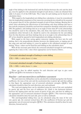 100
Cargo
Stowage
and
Securing
angle of the lashing to the horizontal ( ) and the friction between the unit and the deck
(µ), must be applied to the calculated strength of each device; f value are obtained from
table 6 of annex 13 of the CSS Code. The f value for each lashing can be listed on the
calculation sheet.
With regard to the longitudinal anti-sliding force calculation, it must be remembered
that the longitudinal component of the transverse securing devices should not be assumed
to be greater than 0.5 of the calculated strength of each of those lashings. Bearing this in
mind, when calculating the effectiveness of each lashing, only those lashings that have a
fore-and-aft component should be used and that component should be reduced by at least
50%. For guidance, only lashings that are at an angle of more than 20º to the athwartships
line should be used in the calculation. Also, only those that lead in the direction being
considered, either forward or aft, should be used in the calculation for the anti-sliding
force for that direction and those lashings that are at an angle to the athwartships line of
20º or less should be ignored in both longitudinal anti-sliding calculations.
With regard to the force acting against transverse tipping, the lever arm for each
lashing, that is the perpendicular distance between the tipping point, or tipping axis of
the cargo unit and each lashing (c), must be applied to the calculated strength of each
lashing. These c values can be listed for each lashing on the calculation sheet.
With all the necessary parts listed, the corrected calculated strength for each lashing,
applying the f value or the c value where appropriate can be found as follows.
Corrected calculated strength of lashing to resist sliding
CS.f = MSL × safety factor × f value
Corrected calculated strength of lashing to resist tipping
CS.c = MSL × safety factor × c value
These can then be added together for each direction and type to give sums
(∑CS.f and ∑CS.c) for inclusion in step four.
Step four – anti-movement forces and balance assessment
The anti-transverse sliding force can be calculated by multiplying together the friction
coefficient, the mass of the unit and the acceleration due to gravity (g) and then adding
to that figure the appropriate sum of corrected calculation strengths (∑CS.f). This
calculation should be done for each direction, port and starboard.
The total anti-tipping force can be calculated using the mass of the unit multiplied
by gravity (g) and the lever arm of stableness (b), which is the horizontal distance
between the tipping point and the centre of gravity of the unit, and then by adding on
the appropriate sum of corrected calculated strengths (∑CS.c). This transverse-tipping
calculation should be done for each side, port as well as starboard.
The anti-longitudinal sliding force can be calculated using the mass of the unit
(m), gravity (g), the external vertical force (Fz) the coefficient of friction (µ) and the
appropriate sum of corrected strengths (∑CS.f). This calculation should be done for each
direction, forward and aft.
Authorised User (see Terms of Use): Member of North of England P&I Association
 
