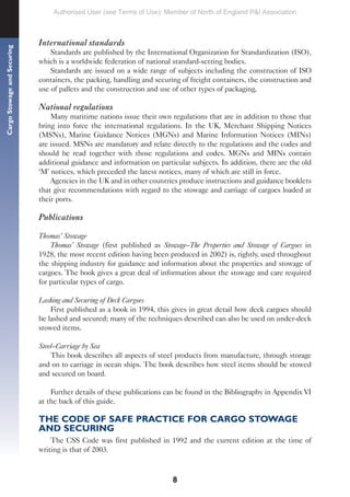 8
Cargo
Stowage
and
Securing
International standards
Standards are published by the International Organization for Standardization (ISO),
which is a worldwide federation of national standard-setting bodies.
Standards are issued on a wide range of subjects including the construction of ISO
containers, the packing, handling and securing of freight containers, the construction and
use of pallets and the construction and use of other types of packaging.
National regulations
Many maritime nations issue their own regulations that are in addition to those that
bring into force the international regulations. In the UK, Merchant Shipping Notices
(MSNs), Marine Guidance Notices (MGNs) and Marine Information Notices (MINs)
are issued. MSNs are mandatory and relate directly to the regulations and the codes and
should be read together with those regulations and codes. MGNs and MINs contain
additional guidance and information on particular subjects. In addition, there are the old
‘M’ notices, which preceded the latest notices, many of which are still in force.
Agencies in the UK and in other countries produce instructions and guidance booklets
that give recommendations with regard to the stowage and carriage of cargoes loaded at
their ports.
Publications
Thomas’ Stowage
Thomas’ Stowage (first published as Stowage–The Properties and Stowage of Cargoes in
1928, the most recent edition having been produced in 2002) is, rightly, used throughout
the shipping industry for guidance and information about the properties and stowage of
cargoes. The book gives a great deal of information about the stowage and care required
for particular types of cargo.
Lashing and Securing of Deck Cargoes
First published as a book in 1994, this gives in great detail how deck cargoes should
be lashed and secured; many of the techniques described can also be used on under-deck
stowed items.
Steel–Carriage by Sea
This book describes all aspects of steel products from manufacture, through storage
and on to carriage in ocean ships. The book describes how steel items should be stowed
and secured on board.
Further details of these publications can be found in the Bibliography in Appendix VI
at the back of this guide.
THE CODE OF SAFE PRACTICE FOR CARGO STOWAGE
AND SECURING
The CSS Code was first published in 1992 and the current edition at the time of
writing is that of 2003.
Authorised User (see Terms of Use): Member of North of England P&I Association
 