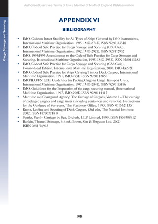 108
Cargo
Stowage
and
Securing
APPENDIX VI
BIBLIOGRAPHY
• IMO, Code on Intact Stability for All Types of Ships Covered by IMO Instruments,
International Maritime Organization, 1995, IMO-874E, ISBN 9280113348
• IMO, Code of Safe Practice for Cargo Stowage and Securing (CSS Code),
International Maritime Organization, 1992, IMO-292E, ISBN 928112902
• IMO, 1994/1995 Amendments to the Code of Safe Practice for Cargo Stowage and
Securing, International Maritime Organization, 1995, IMO-295E, ISBN 9280113283
• IMO, Code of Safe Practice for Cargo Stowage and Securing (CSS Code),
Consolidated Edition, International Maritime Organization, 2003, IMO-IA292E
• IMO, Code of Safe Practice for Ships Carrying Timber Deck Cargoes, International
Maritime Organization, 1991, IMO-275E, ISBN 9280112856
• IMO/ILO/UN ECE: Guidelines for Packing Cargo in Cargo Transport Units,
International Maritime Organization, 1997, IMO-284E, ISBN 9280113186
• IMO, Guidelines for the Preparation of the cargo securing manual, (International
Maritime Organization, 1997, IMO-298E, ISBN 9280114417
• Maritime and Coastguard Agency: The Carriage of Cargoes, Volume 1 – The carriage
of packaged cargoes and cargo units (including containers and vehicles), Instructions
for the Guidance of Surveyors, The Stationery Office, 1993, ISBN 0115521135
• Knott, Lashing and Securing of Deck Cargoes, (3rd edn, The Nautical Institute,
2002, ISBN 187007718 0
• Sparks, Steel – Carriage by Sea, (3rd edn, LLP Limited, 1999, ISBN 1859788912
• Rankin, Thomas’ Stowage, 4th ed., Brown, Son & Ferguson Ltd, 2002,
ISBN 0851746942
Authorised User (see Terms of Use): Member of North of England P&I Association
 