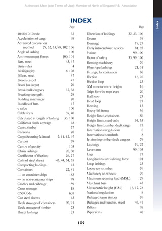 109
40:40:10:10 rule 32
Acceleration of cargo 98
Advanced calculation
method 29, 32, 33, 98, 102, 106
Angle of lashing 100
Anti-movement forces 100, 101
Bars, steel 43, 47
Basic rules 4
Bibliography 8, 108
Billets, steel 47
Blooms, steel 47
Boats (as cargo) 70
Break-bulk cargoes 37, 38
Breaking strength 29
Building machinery 70
Bundles of bars 47
c value 100
Cable reels 39, 40
Calculated strength of lashing 33, 100
California block stowage 48
Cants, timber 77
Caravans 70
Cargo Securing Manual 7, 11, 12, 97
Cartons 39
Centre of gravity 103
Chain lashings 20, 30
Coefficient of friction 26, 27
Coils of steel sheet 43, 44, 54, 55
Compacting lashings 23
Containers 22, 81
— on container ships 85
— on non-container ships 89
Cradles and cribbage 59
Cross stowage 18
CSS Code 6, 8
Cut steel sheets 43
Deck stowage of containers 90, 91
Deck stowage of timber 73
Direct lashings 23
Direction of lashings 32, 33, 100
Drums 39
Dunnage 19, 25
Entry into enclosed spaces 81, 95
f value 99, 100
Factor of safety 33, 99, 100
Farming machinery 70
Fibre rope lashings 21, 31
Fittings, for containers 86
Friction 16, 26
Friction loop 23
GM – metacentric height 16
Grips for wire rope eyes 20
Half loop 23
Head loop 23
Heaving 13
Heavy-lift items 56
Height limit, containers 86
Height limit, steel coils 54, 55
Height limit, timber deck cargo 75
International regulations 6
International standards 8
Jettisoning timber deck cargoes 79
Lashings 19, 22
Lever arm 99, 103
Logs 77
Longitudinal anti-sliding force 101
Loop lashings 23
Loose sawn timber 76
Machinery on wheels 70
Maximum securing load (MSL) 29
Merchant bars 43
Metacentric height (GM) 16, 17, 78
National regulations 8
Packaged sawn timber 76
Packages and bundles, steel 46, 47
Pallets 39
Paper reels 40
INDEX
Page
Index
Page
Authorised User (see Terms of Use): Member of North of England P&I Association
 