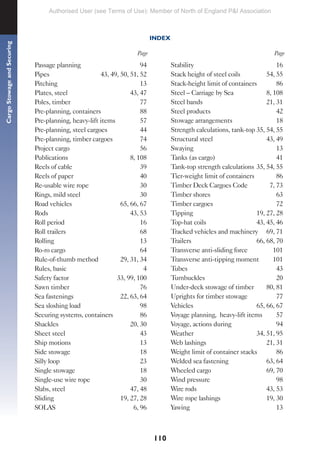 110
Cargo
Stowage
and
Securing
Passage planning 94
Pipes 43, 49, 50, 51, 52
Pitching 13
Plates, steel 43, 47
Poles, timber 77
Pre-planning, containers 88
Pre-planning, heavy-lift items 57
Pre-planning, steel cargoes 44
Pre-planning, timber cargoes 74
Project cargo 56
Publications 8, 108
Reels of cable 39
Reels of paper 40
Re-usable wire rope 30
Rings, mild steel 30
Road vehicles 65, 66, 67
Rods 43, 53
Roll period 16
Roll trailers 68
Rolling 13
Ro-ro cargo 64
Rule-of-thumb method 29, 31, 34
Rules, basic 4
Safety factor 33, 99, 100
Sawn timber 76
Sea fastenings 22, 63, 64
Sea sloshing load 98
Securing systems, containers 86
Shackles 20, 30
Sheet steel 43
Ship motions 13
Side stowage 18
Silly loop 23
Single stowage 18
Single-use wire rope 30
Slabs, steel 47, 48
Sliding 19, 27, 28
SOLAS 6, 96
Stability 16
Stack height of steel coils 54, 55
Stack-height limit of containers 86
Steel – Carriage by Sea 8, 108
Steel bands 21, 31
Steel products 42
Stowage arrangements 18
Strength calculations, tank-top 35, 54, 55
Structural steel 43, 49
Swaying 13
Tanks (as cargo) 41
Tank-top strength calculations 35, 54, 55
Tier-weight limit of containers 86
Timber Deck Cargoes Code 7, 73
Timber shores 63
Timber cargoes 72
Tipping 19, 27, 28
Top-hat coils 43, 45, 46
Tracked vehicles and machinery 69, 71
Trailers 66, 68, 70
Transverse anti-sliding force 101
Transverse anti-tipping moment 101
Tubes 43
Turnbuckles 20
Under-deck stowage of timber 80, 81
Uprights for timber stowage 77
Vehicles 65, 66, 67
Voyage planning, heavy-lift items 57
Voyage, actions during 94
Weather 34, 51, 95
Web lashings 21, 31
Weight limit of container stacks 86
Welded sea fastening 63, 64
Wheeled cargo 69, 70
Wind pressure 98
Wire rods 43, 53
Wire rope lashings 19, 30
Yawing 13
Page
Page
INDEX
Authorised User (see Terms of Use): Member of North of England P&I Association
 