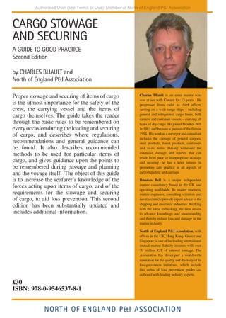 CARGO STOWAGE
AND SECURING
A GUIDE TO GOOD PRACTICE Second Edition
CHARLES BLIAULT and North of England P&I Association
NORTH OF ENGLAND P&I ASSOCIATION
CHARLES
BLIAULT
AND
NORTH
OF
ENGLAND
P&I
ASSOCIATION
CARGO
STOWAGE
AND
SECURING
Second
Edition
CARGO STOWAGE
AND SECURING
A GUIDE TO GOOD PRACTICE
Second Edition
by CHARLES BLIAULT and
North of England P&I Association
Proper stowage and securing of items of cargo
is the utmost importance for the safety of the
crew, the carrying vessel and the items of
cargo themselves. The guide takes the reader
through the basic rules to be remembered on
every occasion during the loading and securing
of cargo, and describes where regulations,
recommendations and general guidance can
be found. It also describes recommended
methods to be used for particular items of
cargo, and gives guidance upon the points to
be remembered during passage and planning
and the voyage itself. The object of this guide
is to increase the seafarer’s knowledge of the
forces acting upon items of cargo, and of the
requirements for the stowage and securing
of cargo, to aid loss prevention. This second
edition has been substantially updated and
includes additional information.
Charles Bliault is an extra master who
was at sea with Cunard for 13 years. He
progressed from cadet to chief officer,
serving on a wide range ships – including
general and refrigerated cargo liners, bulk
carriers and container vessels – carrying all
types of dry cargo. He joined Brookes Bell
in 1983 and became a partner of the firm in
1994. Hisworkasasurveyorandconsultant
includes the carriage of general cargoes,
steel products, forest products, containers
and ro-ro items. Having witnessed the
extensive damage and injuries that can
result from poor or inappropriate stowage
and securing, he has a keen interest in
promoting safe practice in all aspects of
cargo handling and carriage.
Brookes Bell is a major independent
marine consultancy based in the UK and
operating worldwide. Its master mariners,
marine engineers, consulting scientists and
naval architects provide expert advice to the
shipping and insurance industries. Working
with the latest technology, the firm strives
to advance knowledge and understanding
and thereby reduce loss and damage in the
marine industry.
North of England P&I Association, with
offices in the UK, Hong Kong, Greece and
Singapore,isoneoftheleadinginternational
mutual marine liability insurers with over
70 million GT of entered tonnage. The
Association has developed a world-wide
reputation for the quality and diversity of its
loss-prevention initiatives, which include
this series of loss prevention guides co-
authored with leading industry experts.
NORTH OF ENGLAND P&I ASSOCIATION
£30
ISBN: 978-0-9546537-8-1
Authorised User (see Terms of Use): Member of North of England P&I Association
 