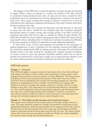 9
The purpose of the CSS Code is to provide guidance on proper stowage and securing
of cargoes. When a ship is on passage in a seaway, the motions of the ship will lead
to acceleration being introduced into items of cargo and the forces created by those
accelerations must be counteracted by securing arrangements to prevent movement of
cargo items. Thus, proper stowage and securing of cargoes is essential, but it must be
remembered that reducing the amplitude and frequency of the ship’s motions will reduce
the forces acting on the cargo.
The CSS Code draws the attention of shipowners and ship operators to the need
to ensure that the ship is suitable for the intended cargo and is properly equipped,
and provides advice on proper stowage and securing, actions to be taken in heavy sea
conditions and actions that may be taken to remedy the effects of cargo shifting. The
CSS Code is divided into seven chapters giving general advice followed by annexes giving
cargo-specific advice, including annex 13 which gives methods of assessing the efficiency
of securing arrangements. Finally, five appendices provide additional information.
In more detail, annex 13 gives some guidance and methods for the assessment of
lashing arrangements. It gives a definition for the maximum securing load (MSL) and
the method for calculating the MSL for lashing materials. It describes the rule-of-thumb
method, which is the basic method for calculating the required strength of lashings,
in section 6. Section 7 gives the advanced calculation method, which may be used to
calculate the external forces acting upon a single item of cargo and then whether or not
the chosen lashing materials and number of lashings to be fitted are sufficient.
CSS Code contents
Chapter 1 – General
The CSS Code applies to cargoes carried on board ships (other than solid and liquid
bulk cargoes and timber stowed on deck) and, in particular, to those cargoes whose
stowage and securing have proved in practice to create difficulties. This chapter gives
definitions of terms used and general descriptions of the forces that are involved,
and which must be absorbed by the stowage and securing arrangements, and some
guidance on minimising the forces. Guidance on the behaviour of cargoes, their
tendency to deform or compact for example, and how to estimate the risk of cargo
shifting is then given. The requirement for a Cargo Securing Manual is mentioned
as is the need for appropriate and well maintained equipment and information about
the cargo to be carried being provided before loading. It should be remembered
that relevant expertise might be needed, to assist the master, in the planning of the
stowage and securing arrangements for any special transport units.
Chapter 2 – Principles of safe stowage and securing of cargoes
This chapter draws attention to the various aspects of the safe carriage of items of
cargo. The cargo should be suitable for carriage, and should be stowed and secured
appropriately bearing in mind the characteristics of the cargo and of the ship, and the
friction between the deck and the base of the cargo unit. All procedures should be
properly supervised and all enclosed spaces must be safe for entry. The master should
ensure that all the necessary procedures are followed. Finally, the chapter highlights
the need for cargo stowage and securing declarations.
Chapter
2
–
General
Information
Authorised User (see Terms of Use): Member of North of England P&I Association
 