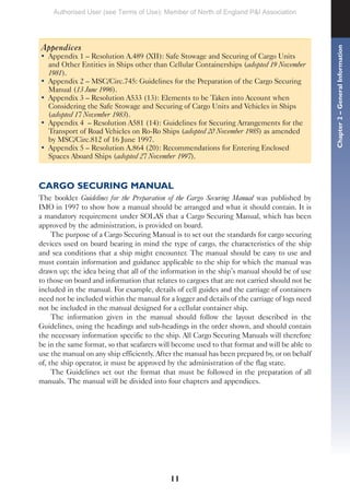 11
Appendices
• Appendix 1 – Resolution A.489 (XII): Safe Stowage and Securing of Cargo Units
and Other Entities in Ships other than Cellular Containerships (adopted 19 November
1981).
• Appendix 2 – MSC/Circ.745: Guidelines for the Preparation of the Cargo Securing
Manual (13 June 1996).
• Appendix 3 – Resolution A533 (13): Elements to be Taken into Account when
Considering the Safe Stowage and Securing of Cargo Units and Vehicles in Ships
(adopted 17 November 1983).
• Appendix 4 – Resolution A581 (14): Guidelines for Securing Arrangements for the
Transport of Road Vehicles on Ro-Ro Ships (adopted 20 November 1985) as amended
by MSC/Circ.812 of 16 June 1997.
• Appendix 5 – Resolution A.864 (20): Recommendations for Entering Enclosed
Spaces Aboard Ships (adopted 27 November 1997).
CARGO SECURING MANUAL
The booklet Guidelines for the Preparation of the Cargo Securing Manual was published by
IMO in 1997 to show how a manual should be arranged and what it should contain. It is
a mandatory requirement under SOLAS that a Cargo Securing Manual, which has been
approved by the administration, is provided on board.
The purpose of a Cargo Securing Manual is to set out the standards for cargo securing
devices used on board bearing in mind the type of cargo, the characteristics of the ship
and sea conditions that a ship might encounter. The manual should be easy to use and
must contain information and guidance applicable to the ship for which the manual was
drawn up; the idea being that all of the information in the ship’s manual should be of use
to those on board and information that relates to cargoes that are not carried should not be
included in the manual. For example, details of cell guides and the carriage of containers
need not be included within the manual for a logger and details of the carriage of logs need
not be included in the manual designed for a cellular container ship.
The information given in the manual should follow the layout described in the
Guidelines, using the headings and sub-headings in the order shown, and should contain
the necessary information specific to the ship. All Cargo Securing Manuals will therefore
be in the same format, so that seafarers will become used to that format and will be able to
use the manual on any ship efficiently. After the manual has been prepared by, or on behalf
of, the ship operator, it must be approved by the administration of the flag state.
The Guidelines set out the format that must be followed in the preparation of all
manuals. The manual will be divided into four chapters and appendices.
Chapter
2
–
General
Information
Authorised User (see Terms of Use): Member of North of England P&I Association
 