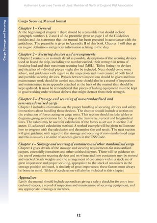 12
Cargo
Stowage
and
Securing
Cargo Securing Manual format
Chapter 1 – General
At the beginning of chapter 1 there should be a preamble that should include
paragraph numbers 1, 2 and 4 of the preamble given on page 1 of the Guidelines
booklet and the statement that the manual has been prepared in accordance with the
guidelines. The preamble is given in Appendix II of this book. Chapter 1 will then go
on to give definitions and general information relating to the ship.
Chapter 2 – Securing devices and arrangements
Chapter 2 contains, in as much detail as possible, descriptions of the securing devices
used on board the ship, including the number carried, their strength in terms of
breaking load and their maximum securing load (MSL). Tables listing the devices
and sketches of individual pieces might also be included. Next should come some
advice, and guidelines with regard to the inspection and maintenance of both fixed
and portable securing devices. Periods between inspections should be given and how
maintenance work should be carried out, there should also be a record of inspections
and maintenance in an appendix attached at the back of the manual that should be
kept updated. It must be remembered that pieces of lashing equipment must be kept
in good working order without defects that might detract from their strength.
Chapter 3 – Stowage and securing of non-standardised and
semi-standardised cargo
Chapter 3 includes information on the proper handling of securing devices and safety
instructions about handling those devices. The chapter should include a section on
the evaluation of forces acting on cargo units. This section should include tables or
diagrams giving acceleration for the ship in the transverse, vertical and longitudinal
lines. The tables may be used for calculation of the forces as set out in section 7 of
annex 13, advanced calculation method. A worked example will be given to illustrate
how to progress with the calculation and determine the end result. The next section
will give guidance with regard to the stowage and securing of non-standardised cargo
and this is usually a re-write of annexes given in the CSS Code.
Chapter 4 – Stowage and securing of containers and other standardised cargo
Chapter 4 gives details of the stowage and securing requirements for standardised
cargoes, essentially containers and other unitised cargoes. There will be guidance on
the use of container securing devices and on where and how containers may be stowed
and stacked. Stack weights and the arrangement of containers within a stack are of
great importance and proper securing, appropriate to the stack of containers in the
stowage position on board, is similarly of great importance; these factors must always
be borne in mind. Tables of acceleration will also be included in this chapter.
Appendices
Lastly the manual should include appendices giving a safety checklist for entry into
enclosed spaces, a record of inspection and maintenance of securing equipment, and
any appropriate drawings or sketches.
Authorised User (see Terms of Use): Member of North of England P&I Association
 