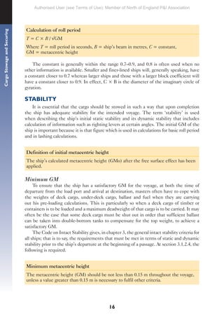 16
Cargo
Stowage
and
Securing
Calculation of roll period
T = C × B / √GM
Where T = roll period in seconds, B = ship’s beam in metres, C = constant,
GM = metacentric height
The constant is generally within the range 0.7–0.9, and 0.8 is often used when no
other information is available. Smaller and finer-lined ships will, generally speaking, have
a constant closer to 0.7 whereas larger ships and those with a larger block coefficient will
have a constant closer to 0.9. In effect, C × B is the diameter of the imaginary circle of
gyration.
STABILITY
It is essential that the cargo should be stowed in such a way that upon completion
the ship has adequate stability for the intended voyage. The term ‘stability’ is used
when describing the ship’s initial static stability and its dynamic stability that includes
calculation of information such as righting levers at certain angles. The initial GM of the
ship is important because it is that figure which is used in calculations for basic roll period
and in lashing calculations.
Definition of initial metacentric height
The ship’s calculated metacentric height (GMo) after the free surface effect has been
applied.
Minimum GM
To ensure that the ship has a satisfactory GM for the voyage, at both the time of
departure from the load port and arrival at destination, masters often have to cope with
the weights of deck cargo, under-deck cargo, ballast and fuel when they are carrying
out his pre-loading calculations. This is particularly so when a deck cargo of timber or
containers is to be loaded and a maximum deadweight of that cargo is to be carried. It may
often be the case that some deck cargo must be shut out in order that sufficient ballast
can be taken into double-bottom tanks to compensate for the top weight, to achieve a
satisfactory GM.
The Code on Intact Stability gives, in chapter 3, the general intact stability criteria for
all ships; that is to say, the requirements that must be met in terms of static and dynamic
stability prior to the ship’s departure at the beginning of a passage. At section 3.1.2.4, the
following is required.
Minimum metacentric height
The metacentric height (GM) should be not less than 0.15 m throughout the voyage,
unless a value greater than 0.15 m is necessary to fulfil other criteria.
Authorised User (see Terms of Use): Member of North of England P&I Association
 