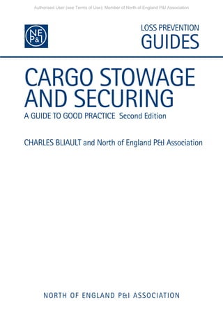 CARGO STOWAGE
AND SECURING
A GUIDE TO GOOD PRACTICE Second Edition
CHARLES BLIAULT and North of England P&I Association
NORTH OF ENGLAND P&I ASSOCIATION
Authorised User (see Terms of Use): Member of North of England P&I Association
 
