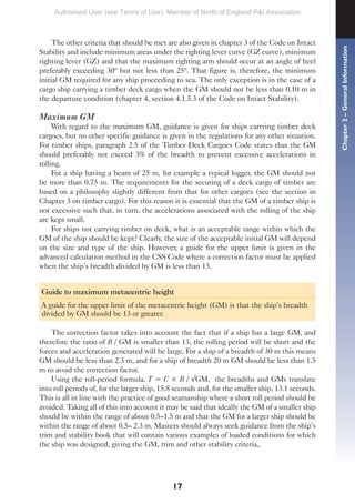 17
The other criteria that should be met are also given in chapter 3 of the Code on Intact
Stability and include minimum areas under the righting lever curve (GZ curve), minimum
righting lever (GZ) and that the maximum righting arm should occur at an angle of heel
preferably exceeding 30º but not less than 25º. That figure is, therefore, the minimum
initial GM required for any ship proceeding to sea. The only exception is in the case of a
cargo ship carrying a timber deck cargo when the GM should not be less than 0.10 m in
the departure condition (chapter 4, section 4.1.3.3 of the Code on Intact Stability).
Maximum GM
With regard to the maximum GM, guidance is given for ships carrying timber deck
cargoes, but no other specific guidance is given in the regulations for any other situation.
For timber ships, paragraph 2.5 of the Timber Deck Cargoes Code states that the GM
should preferably not exceed 3% of the breadth to prevent excessive accelerations in
rolling.
For a ship having a beam of 25 m, for example a typical logger, the GM should not
be more than 0.75 m. The requirements for the securing of a deck cargo of timber are
based on a philosophy slightly different from that for other cargoes (see the section in
Chapter 3 on timber cargo). For this reason it is essential that the GM of a timber ship is
not excessive such that, in turn, the accelerations associated with the rolling of the ship
are kept small.
For ships not carrying timber on deck, what is an acceptable range within which the
GM of the ship should be kept? Clearly, the size of the acceptable initial GM will depend
on the size and type of the ship. However, a guide for the upper limit is given in the
advanced calculation method in the CSS Code where a correction factor must be applied
when the ship’s breadth divided by GM is less than 13.
Guide to maximum metacentric height
A guide for the upper limit of the metacentric height (GM) is that the ship’s breadth
divided by GM should be 13 or greater.
The correction factor takes into account the fact that if a ship has a large GM, and
therefore the ratio of B / GM is smaller than 13, the rolling period will be short and the
forces and acceleration generated will be large. For a ship of a breadth of 30 m this means
GM should be less than 2.3 m, and for a ship of breadth 20 m GM should be less than 1.5
m to avoid the correction factor.
Using the roll-period formula, T = C × B / √GM, the breadths and GMs translate
into roll periods of, for the larger ship, 15.8 seconds and, for the smaller ship, 13.1 seconds.
This is all in line with the practice of good seamanship where a short roll period should be
avoided. Taking all of this into account it may be said that ideally the GM of a smaller ship
should be within the range of about 0.5–1.5 m and that the GM for a larger ship should be
within the range of about 0.5– 2.3 m. Masters should always seek guidance from the ship’s
trim and stability book that will contain various examples of loaded conditions for which
the ship was designed, giving the GM, trim and other stability criteria,.
Chapter
2
–
General
Information
Authorised User (see Terms of Use): Member of North of England P&I Association
 