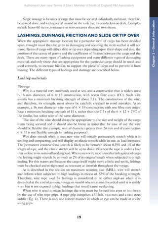 19
Single stowage is for units of cargo that must be secured individually and must, therefore,
be stowed alone, and with space all around on the tank top, ’tween deck or on deck. Examples
include heavy-lift items, containers on non-container ships and ro-ro items.
LASHINGS, DUNNAGE, FRICTION AND SLIDE ORTIP OVER
When the appropriate stowage location for a particular item of cargo has been decided
upon, thought must then be given to dunnaging and securing the item so that it will not
move. Items of cargo will either slide or tip over depending upon their shape and size, the
position of the centre of gravity and the coefficient of friction between the cargo and the
deck. There are many types of lashing equipment and many different types of dunnaging
material, and only those that are appropriate for the particular cargo should be used, and
used correctly, to increase friction, to support the piece of cargo and to prevent it from
moving. The different types of lashings and dunnage are described below.
Lashing materials
Wire rope
Wire is a material very commonly used at sea, and a construction that is widely used
is 16 mm diameter, of 6 × 12 construction, with seven fibre cores (FC). Such wire
usually has a minimum breaking strength of about 7.7 t. The construction of the wire,
and therefore, its strength, must always be carefully checked to avoid mistakes. As an
example, a 16 mm diameter wire rope of 6 × 19 construction with one fibre core might
have a minimum breaking strength of 11 t, rather than the 7.7 t of the 6 × 12 + 7FC of
the similar, but softer wire of the same diameter.
The size of the wire should always be appropriate to the size and weight of the cargo
items being secured and it should also be borne in mind that for ease of use the wire
should be flexible (for example, wire of diameter greater than 24 mm and of construction
6 × 37 is not flexible enough for lashing purposes).
Wire does stretch when in use; new wire will initially permanently stretch while it is
settling and compacting, and will display an elastic stretch while in use, as load increases.
The permanent constructional stretch is likely to be between about 0.25% and 1% of the
length of rope, and the elastic stretch will be up to about 1% when the rope is under a load
that is close to its nominal breaking load. When a new wire rope is used to lash a piece of cargo
the lashing might stretch by as much as 2% of its original length when subjected to a high
loading. For this reason and because the cargo itself might move a little and settle, lashings
must be checked and re-tightened as necessary at intervals throughout the voyage.
As is described in the section on maximum securing load (MSL), wire will stretch
and deform when subjected to high loadings in excess of 55% of the breaking strength.
Therefore, wire rope used for lashings is considered to be either single-use when it is
discarded at the end of just one voyage or reusable when it is not discarded until it is visibly
worn but is not exposed to high loadings that would cause weakening.
When wire is used to make lashings the wire must be formed into eyes or into loops
by the use of wire rope grips. A rope grip comprises a U-bolt, two nuts and a cast steel
saddle (Fig. 4). There is only one correct manner in which an eye can be made in a wire
using grips.
Chapter
2
–
General
Information
Authorised User (see Terms of Use): Member of North of England P&I Association
 