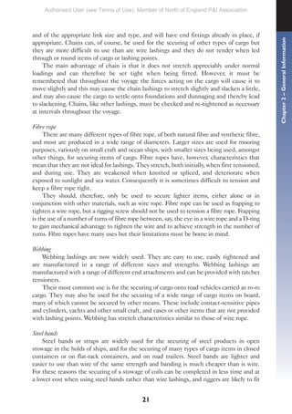 21
and of the appropriate link size and type, and will have end fittings already in place, if
appropriate. Chains can, of course, be used for the securing of other types of cargo but
they are more difficult to use than are wire lashings and they do not render when led
through or round items of cargo or lashing points.
The main advantage of chain is that it does not stretch appreciably under normal
loadings and can therefore be set tight when being fitted. However, it must be
remembered that throughout the voyage the forces acting on the cargo will cause it to
move slightly and this may cause the chain lashings to stretch slightly and slacken a little,
and may also cause the cargo to settle onto foundations and dunnaging and thereby lead
to slackening. Chains, like other lashings, must be checked and re-tightened as necessary
at intervals throughout the voyage.
Fibre rope
There are many different types of fibre rope, of both natural fibre and synthetic fibre,
and most are produced in a wide range of diameters. Larger sizes are used for mooring
purposes, variously on small craft and ocean ships, with smaller sizes being used, amongst
other things, for securing items of cargo. Fibre ropes have, however, characteristics that
mean that they are not ideal for lashings. They stretch, both initially, when first tensioned,
and during use. They are weakened when knotted or spliced, and deteriorate when
exposed to sunlight and sea water. Consequently it is sometimes difficult to tension and
keep a fibre rope tight.
They should, therefore, only be used to secure lighter items, either alone or in
conjunction with other materials, such as wire rope. Fibre rope can be used as frapping to
tighten a wire rope, but a rigging screw should not be used to tension a fibre rope. Frapping
is the use of a number of turns of fibre rope between, say, the eye in a wire rope and a D-ring
to gain mechanical advantage to tighten the wire and to achieve strength in the number of
turns. Fibre ropes have many uses but their limitations must be borne in mind.
Webbing
Webbing lashings are now widely used. They are easy to use, easily tightened and
are manufactured in a range of different sizes and strengths. Webbing lashings are
manufactured with a range of different end attachments and can be provided with ratchet
tensioners.
Their most common use is for the securing of cargo onto road vehicles carried as ro-ro
cargo. They may also be used for the securing of a wide range of cargo items on board,
many of which cannot be secured by other means. These include contact-sensitive pipes
and cylinders, yachts and other small craft, and cases or other items that are not provided
with lashing points. Webbing has stretch characteristics similar to those of wire rope.
Steel bands
Steel bands or straps are widely used for the securing of steel products in open
stowage in the holds of ships, and for the securing of many types of cargo items in closed
containers or on flat-rack containers, and on road trailers. Steel bands are lighter and
easier to use than wire of the same strength and banding is much cheaper than is wire.
For these reasons the securing of a stowage of coils can be completed in less time and at
a lower cost when using steel bands rather than wire lashings, and riggers are likely to fit
Chapter
2
–
General
Information
Authorised User (see Terms of Use): Member of North of England P&I Association
 