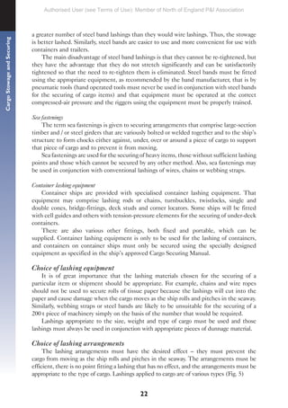22
Cargo
Stowage
and
Securing
a greater number of steel band lashings than they would wire lashings. Thus, the stowage
is better lashed. Similarly, steel bands are easier to use and more convenient for use with
containers and trailers.
The main disadvantage of steel band lashings is that they cannot be re-tightened, but
they have the advantage that they do not stretch significantly and can be satisfactorily
tightened so that the need to re-tighten them is eliminated. Steel bands must be fitted
using the appropriate equipment, as recommended by the band manufacturer, that is by
pneumatic tools (hand operated tools must never be used in conjunction with steel bands
for the securing of cargo items) and that equipment must be operated at the correct
compressed-air pressure and the riggers using the equipment must be properly trained.
Sea fastenings
The term sea fastenings is given to securing arrangements that comprise large-section
timber and / or steel girders that are variously bolted or welded together and to the ship’s
structure to form chocks either against, under, over or around a piece of cargo to support
that piece of cargo and to prevent it from moving.
Sea fastenings are used for the securing of heavy items, those without sufficient lashing
points and those which cannot be secured by any other method. Also, sea fastenings may
be used in conjunction with conventional lashings of wires, chains or webbing straps.
Container lashing equipment
Container ships are provided with specialised container lashing equipment. That
equipment may comprise lashing rods or chains, turnbuckles, twistlocks, single and
double cones, bridge-fittings, deck studs and corner locators. Some ships will be fitted
with cell guides and others with tension-pressure elements for the securing of under-deck
containers.
There are also various other fittings, both fixed and portable, which can be
supplied. Container lashing equipment is only to be used for the lashing of containers,
and containers on container ships must only be secured using the specially designed
equipment as specified in the ship’s approved Cargo Securing Manual.
Choice of lashing equipment
It is of great importance that the lashing materials chosen for the securing of a
particular item or shipment should be appropriate. For example, chains and wire ropes
should not be used to secure rolls of tissue paper because the lashings will cut into the
paper and cause damage when the cargo moves as the ship rolls and pitches in the seaway.
Similarly, webbing straps or steel bands are likely to be unsuitable for the securing of a
200 t piece of machinery simply on the basis of the number that would be required.
Lashings appropriate to the size, weight and type of cargo must be used and those
lashings must always be used in conjunction with appropriate pieces of dunnage material.
Choice of lashing arrangements
The lashing arrangements must have the desired effect – they must prevent the
cargo from moving as the ship rolls and pitches in the seaway. The arrangements must be
efficient, there is no point fitting a lashing that has no effect, and the arrangements must be
appropriate to the type of cargo. Lashings applied to cargo are of various types (Fig. 5)
Authorised User (see Terms of Use): Member of North of England P&I Association
 