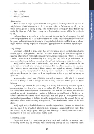 23
• direct lashings
• loop lashings
• compacting lashing.
Direct lashings
When a piece of cargo is provided with lashing points or fittings that can be used to
take lashings, direct lashings can be fitted to those points or fittings and then led to the
ship’s lashing points or strong fittings. The most efficient lashings are those that are set
up in the direction of the force, transverse or longitudinal, against which the lashing is
to act.
Lashings fitted at an angle to the fore-and-aft line and to the athwartships line will
have components that act in both of those lines but careful calculation of the effects must
be made. Lashings to prevent transverse or longitudinal sliding should be fitted at a lower
angle, whereas lashings to prevent transverse tipping should be fitted at a higher angle.
Loop lashings
Loops can be fitted to single units that have no lashing points and to blocks of cargo
stowed against the ship’s side. However, they must be carefully set up so that they have a
securing effect and do not simply increase friction, unless the desired effect is to increase
friction. Loops can be led horizontally or vertically, but they must begin and end on the
same side of the cargo to have a securing effect, if not the lashing is just a friction loop.
A half loop is a lashing that is led around a cargo unit or block, vertically over the top
or horizontally around, and both ends are secured to the ship’s structure on the same
side, either to port or to starboard. These lashings have a positive securing effect in one
direction only, and both parts of the lashing can be counted for the balance of forces
calculation. However, they must be fitted in pairs, one acting to port and one acting to
starboard.
A head loop is a closed loop of lashing material, or grommet, which is fitted around
one side of the upper part of a cargo unit and thereby produces a fixture point for direct
lashings.
A friction loop, or over-the-top lashing, is a lashing led vertically over the top of a
cargo unit from one side of the unit to the other side. When the lashing is set tight it
will increase the friction between the base of the unit and the tank top or deck but will
provide no security against either tipping or sliding. As the coefficient of friction in the
balance of forces calculations cannot be changed from that given in the appropriate table,
and as there is no effective lashing strength, friction loops must be ignored during any
assessment of the overall securing arrangements. Thus, friction loops should not be used
alone.
A silly loop is a rope that is led over and round a cargo unit and its ends are secured on
opposite sides of the unit. Such a lashing might achieve an increase in friction but it does
not provide any securing capacity. It might look as though it provides two independent
lashings but it does not, and it should not be used.
Compacting lashings
Cargo items stowed in a cross-stowage arrangement and which, by their nature, have
no lashing points may be provided with compacting lashings to hold individual items
Chapter
2
–
General
Information
Authorised User (see Terms of Use): Member of North of England P&I Association
 