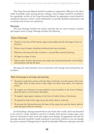 25
The Cargo Securing Manual should be updated as appropriate. Whenever the ship’s
outfit of portable cargo securing devices changes, those changes should be recorded in
the appropriate section of the Cargo Securing Manual. An appropriate record should be
completed whenever routine visual examinations or periodic detailed examinations and
re-testing of the devices are carried out.
Dunnage
The term dunnage includes the various materials that are used to protect, separate
and support items of cargo. Dunnage includes the following.
Types of dunnage
• Timber in the form of flat boards, large-section balks and the full range of sizes in
between.
• Various types of paper including reinforced and water-resistant.
• Polythene sheeting and other synthetic or natural fibre material sheeting.
• Air bags in a range of sizes.
• Various types of poles and woven mats made and used predominantly in the Indian
sub-continent and the Far East.
Dunnage has many functions, but in connection with stowage and securing these are
as follows.
Role of dunnage in stowage and securing
• To protect cargo from contact with the ship’s steelwork, to avoid contact with water
that might form as ship sweat or that might run down from above, for whatever
reason.
• To support one shipment of cargo loaded on top of another, in the form of timber,
plywood sheets or steel sheets and plates.
• To support cargo against tipping, in the form of timber shores or buttresses.
• To spread the load of the cargo across the hatch, deck or tank-top.
• To increase the friction between the base of the cargo item and the hatch, deck or
tank top upon which it is stowed.
As with lashings, dunnage material that is part of the ship’s outfit, and is not discarded
at the end of a voyage, should be stored in a suitable clean and dry storage space, away
from any chemicals or other items that might cause damage. At appropriate intervals the
dunnage materials should be visually examined to determine whether or not any damage
has been sustained. Damaged pieces should be discarded. Whenever dunnage materials
Chapter
2
–
General
Information
Authorised User (see Terms of Use): Member of North of England P&I Association
 