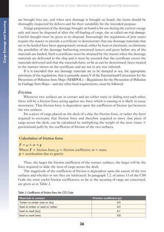 26
Cargo
Stowage
and
Securing
are brought into use, and when new dunnage is brought on board, the items should be
thoroughly inspected for defects and for their suitability for the intended purpose.
A large proportion of the dunnage brought on board is for use during the current voyage
only and must be disposed of after the off-loading of cargo, the so called one-trip dunnage.
Careful thought must be given to its disposal. Increasingly the regulations of port states
require the master to provide a certificate to demonstrate that any dunnage materials that
are to be landed have been appropriately treated, either by heat or chemicals, to eliminate
the possibility of the dunnage harbouring unwanted insects and pests before any of the
materials are landed. Such a certificate must be obtained by the master when the dunnage
materials are delivered to the ship and it must be ensured that the certificate covers the
materials delivered and that the materials have, so far as can be determined, been treated
in the manner shown on the certificate and are not in any way infested.
If it is intended that any dunnage materials are to be dumped at sea, the appropriate
provisions of the regulations, that is primarily annex V of the International Convention for the
Prevention of Pollution from Ships (MARPOL) – Regulations for the Prevention of Pollution
by Garbage from Ships – and any other local requirements, must be followed.
Friction
Whenever two surfaces are in contact and are either static or sliding over each other,
there will be a friction force acting against any force which is causing or is likely to cause
movement. That friction force is dependent upon the coefficient of friction (µ) between
the two surfaces.
For a piece of cargo placed on the deck of a ship the friction force, or rather the force
required to overcome that friction force and therefore required to move that piece of
cargo across the deck, can be calculated by multiplying the weight of the item (mass ×
gravitational pull) by the coefficient of friction of the two surfaces.
Calculation of friction force
F = µ × m × g
Where F = friction force, µ = friction coefficient, m = mass,
g = acceleration due to gravity
Thus, the larger the friction coefficient of the contact surfaces, the larger will be the
force required to slide the item of cargo across the deck.
The magnitude of the coefficient of friction is dependent upon the nature of the two
surfaces and whether or not they are lubricated. In paragraph 7.2. of annex 13 of the CSS
Code the most useful friction coefficients, so far as the securing of cargo are concerned,
are given as in Table 2.
Table 2. Coefficients of friction from the CSS Code.
Materials in contact Friction coefficient (µ)
Timber to timber (wet or dry) 0.4
Steel to timber or steel to rubber 0.3
Steel to steel (dry) 0.1
Steel to steel (wet) 0.0
Authorised User (see Terms of Use): Member of North of England P&I Association
 
