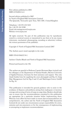 Cargo
Stowage
and
Securing
First edition published in 2003
ISBN 0-9542012-6-4
Second edition published in 2007
by North of England P&I Association Limited
The Quayside, Newcastle upon Tyne, NE1 3DU, United Kingdom
Telephone +44 191 232 5221
Fax +44 191 261 0540
Email risk.management@nepia.com
Website www.nepia.com
All rights reserved. No part of this publication may be reproduced,
stored in a retrieval system or transmitted in any form or by any means
(electronic, mechanical, photocopying, recording or otherwise) without
the written permission of the publisher.
Copyright © North of England P&I Association Limited 2007
The Authors assert moral copyright in the work.
ISBN 978-0-9546537-8-1
Authors: Charles Bliault and North of England P&I Association
Printed and bound in the UK
The authors are grateful to Professor Captain Hermann Kaps (retired) and
his colleagues at the Department of Nautical Studies, Bremen University
of Applied Sciences, Germany for their assistance and support. They also
thank Gordon Line for supplying the cover photograph and Fig .11, Graig
Ship Management Ltd for Figs 8 and 12 and MacGregor-Conver GmbH
for Fig. 18.
This publication is intended for general guidance only to assist in the
avoidance of disputes and problems arising from inadequate or incorrect
stowage and securing of items of cargo on cargo ships. Readers should take
care to ensure that the recommendations contained in this publication
are appropriate for a particular situation before implementing them.
Whereas every effort has been made to ensure that recommendations are
comprehensive, the author and the North of England P&I Association
Limited do not under any circumstances accept responsibility for errors,
omission and mis-statements or for the consequences of implementing
or attempting to implement recommendations.
Authorised User (see Terms of Use): Member of North of England P&I Association
 