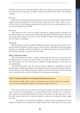 31
breaking strength. It is recommended here that when single use wire rope is being used
in conjunction with rope grips, the MSL should be considered to be 70% of the breaking
strength.
Fibre rope
Fibre rope is often knotted and tensioned by the use of the Spanish windlass method
(tightening turns of rope by twisting them by means of a stick). Thus, when in use, it
will not retain its full breaking strength and one-third of that strength appeared to be a
commonsense figure for the MSL.
Steel bands
Steel bands are also a one-way material. During use, slight permanent elongation of
the bands might occur, permanently weakening the bands. The bands will be discarded
at the end of the voyage, in any event. Thus, an MSL of 70% of the breaking strength of
the steel band is reasonable.
Web lashings
Web lashings are usually reusable. Webbing has stretch characteristics similar to wire
rope but does not deform at high tension as wire rope does. The figure of 70% of breaking
strength was originally used for the MSL but the 2002 amendments recommend 50% of
the breaking strength, as noted in the table above.
Rule-of-thumb method
The rule-of-thumb method is a simple method that may be used for the assessment
of lashings fitted to a piece of cargo anywhere on board the ship. The method does not
take into account the size of the ship, its stability or loaded condition, or the season or
area of operation.
The method assumes that the item of cargo is adequately dunnaged to provide
friction against sliding and assumes that lashings are fitted at an angle no greater than 60º
to the horizontal. Any lashings that are at angles greater than 60º to the horizontal should
not be included in the number of lashings in the assessment calculation.
Rule-of-thumb method for calculating lashing requirements
The total of the MSL values of the securing devices on each side of the unit of cargo
(port as well as starboard) should be equal to the weight of the unit.
The units used in annex 13 are SI, where force is expressed in kilonewtons (kN) and
mass in tonnes (t). For simplicity it is assumed that 1 kN ≈ 100 kg or 0.1 t. However,
when using the rule-of-thumb method, so long as everything is in the same units it does
not really matter which unit is used, and indeed to work out everything in tonnes might
be easier.
The process of assessing the efficiency of the securing arrangements by this
method is therefore quite simple and straight forward. The total weight of the unit must
Chapter
2
–
General
Information
Authorised User (see Terms of Use): Member of North of England P&I Association
 