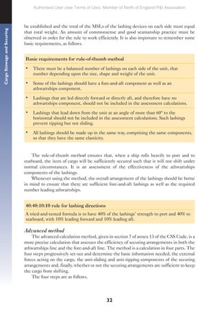 32
Cargo
Stowage
and
Securing
be established and the total of the MSLs of the lashing devices on each side must equal
that total weight. An amount of commonsense and good seamanship practice must be
observed in order for the rule to work efficiently. It is also important to remember some
basic requirements, as follows.
Basic requirements for rule-of-thumb method
• There must be a balanced number of lashings on each side of the unit, that
number depending upon the size, shape and weight of the unit.
• Some of the lashings should have a fore-and-aft component as well as an
athwartships component.
• Lashings that are led directly forward or directly aft, and therefore have no
athwartships component, should not be included in the assessment calculations.
• Lashings that lead down from the unit at an angle of more than 60º to the
horizontal should not be included in the assessment calculations. Such lashings
prevent tipping but not sliding.
• All lashings should be made up in the same way, comprising the same components,
so that they have the same elasticity.
The rule-of-thumb method ensures that, when a ship rolls heavily to port and to
starboard, the item of cargo will be sufficiently secured such that it will not shift under
normal circumstances. It is an assessment of the effectiveness of the athwartships
components of the lashings.
Whenever using the method, the overall arrangement of the lashings should be borne
in mind to ensure that there are sufficient fore-and-aft lashings as well as the required
number leading athwartships.
40:40:10:10 rule for lashing directions
A tried-and-tested formula is to have 40% of the lashings’ strength to port and 40% to
starboard, with 10% leading forward and 10% leading aft.
Advanced method
The advanced calculation method, given in section 7 of annex 13 of the CSS Code, is a
more precise calculation that assesses the efficiency of securing arrangements in both the
athwartships line and the fore-and-aft line. The method is a calculation in four parts. The
four steps progressively set out and determine the basic information needed, the external
forces acting on the cargo, the anti-sliding and anti-tipping components of the securing
arrangements and, finally, whether or not the securing arrangements are sufficient to keep
the cargo from shifting.
The four steps are as follows.
Authorised User (see Terms of Use): Member of North of England P&I Association
 