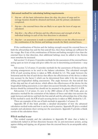 33
Advanced method for calculating lashing requirements
• Step one – all the basic information about the ship, the piece of cargo and its
stowage location should be obtained and listed, and the primary calculations
completed.
• Step two – the external forces that are likely to act upon the item of cargo are
calculated.
• Step three – the effect of friction and the effectiveness and strength of all the
individual lashings in each of the four directions is calculated.
• Step four – an assessment is made to establish whether or not the effectiveness of
the combination of the friction and lashings exceeds the likely external forces.
If the combinations of friction and the lashing strength exceed the external forces in
both the athwartships line and the fore-and-aft line, then those lashings are sufficient for
the voyage. But if any of the combinations of friction and lashing strength is less than the
external force in that direction, then additional lashings must be added or the friction
must somehow be increased.
Sub section 7.1 of annex 13 provides methods for the assessment of the external forces
acting upon an item of cargo and gives tables for use in determining accelerations – step
two.
Sub section 7.2 of annex 13 provides methods for the assessment of friction and the
securing arrangements to be used to the balance calculation. The calculated strength
(CS) of each securing device is taken as MSL divided by 1.5. The angle between the
horizontal and the line of each device that affects the effectiveness of the device is taken
into account by the factor f, which can be determined from table 6 for the transverse
sliding and longitudinal sliding assessments. The angle between the fore-and-aft line
of the ship and line of each device, which affects the effectiveness of the device for the
longitudinal sliding assessment, is not taken into account formally, the effectiveness of the
devices should be estimated but should not be assumed to be greater than 0.5 × CS.
Sub-section 7.3 of annex 13, new in the 2003 edition of the CSS Code, gives an
alternative method for the estimation of the balance of forces and takes into account the
angle between each device and both the fore-and-aft and the athwartships line of the ship.
If this method is used, the CS of each securing device is taken as MSL divided by 1.35.
There are examples of the use of both methods in appendix 1 of annex 13.
Appendix III of this book provides a detailed description of how the advanced
calculation method works and how it can be used in practice. Appendix IV gives a worked
example and calculation sheet setting out the assessments. Appendix V provides a blank
version of the calculation sheet.
Which method to use
The worked example and the calculation in Appendix IV show that a boiler is
satisfactorily lashed in all four directions because the six anti-movement actions, acting
against sliding and tipping, are all greater than the external forces by an acceptable safety
margin.
Chapter
2
–
General
Information
Authorised User (see Terms of Use): Member of North of England P&I Association
 