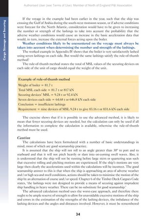 34
Cargo
Stowage
and
Securing
If the voyage in the example had been earlier in the year, such that the ship was
crossing the Gulf of Arabia during the south-west monsoon season, or if adverse conditions
were forecast for the North Atlantic, consideration would have to be given to increasing
the number or strength of the lashings to take into account the probability that the
adverse weather conditions would cause an increase in the basic acceleration data that
would, in turn, increase the external forces acting upon the boiler.
Weather conditions likely to be encountered on the voyage must always be
taken into account when determining the number and strength of the lashings.
The worked example in Appendix IV shows that the boiler is very satisfactorily lashed
using seven lashings on each side. But would the same lashings satisfy the rule-of-thumb
method?
The rule-of-thumb method states the total of MSL values of the securing devices on
each side of the unit of cargo should equal the weight of the unit.
Example of rule-of-thumb method
Weight of boiler = 81.7 t
Total MSL each side = 81.7 t or 817 kN
Securing devices’ MSL = 9.24 t or 92.4 kN
Seven devices each side = 64.68 t or 646.8 kN each side
Conclusion = insufficient lashings
Requirement = nine devices of MSL 9.24 t to give 83.16 t or 831.6 kN each side
The exercise shows that if it is possible to use the advanced method, it is likely to
mean that fewer securing devices are needed, but the calculation can only be used if all
the information to complete the calculation is available, otherwise the rule-of-thumb
method must be used.
Caution
The calculations have been formulated with a number of basic understandings in
mind, most of which are good seamanship practice.
It is assumed that the ship will not roll to an angle greater than 30º to port and to
starboard and that it will not pitch heavily or slam into on-coming swell waves. Also, it
is understood that the ship will not be running before large stern or quartering seas such
that excessive rolling and pitching motions are experienced. If the ship’s motions are very
large then clearly the accelerations used within the calculations will be incorrect. The good
seamanship answer to this is that when the ship is approaching an area of adverse weather
and / or high sea and swell conditions, actions should be taken to minimise the motion of the
ship by an alternation of course and / or speed. Chapter 6 of the Timber Deck Cargoes Code
states, ‘the lashings were not designed to provide a means of securing against imprudent
ship handling in heavy weather. There can be no substitute for good seamanship.’
The advanced calculation method uses the worst-case approach, and therefore there
ought to be ample reserve of strength to allow for unavoidable excessive motions of the ship
and errors in the estimation of the strengths of the lashing devices, the imbalance of the
lashing devices and the angles and distances involved. However, it must be remembered
Authorised User (see Terms of Use): Member of North of England P&I Association
 