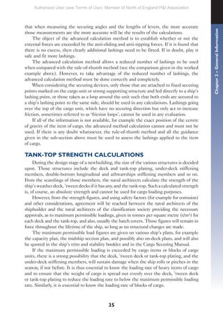 35
that when measuring the securing angles and the lengths of levers, the more accurate
those measurements are the more accurate will be the results of the calculations.
The object of the advanced calculation method is to establish whether or not the
external forces are exceeded by the anti-sliding and anti-tipping forces. If it is found that
there is no excess, then clearly additional lashings need to be fitted. If in doubt, play it
safe and fit more lashings.
The advanced calculation method allows a reduced number of lashings to be used
when compared with the rule-of-thumb method (see the comparison given in the worked
example above). However, to take advantage of the reduced number of lashings, the
advanced calculation method must be done correctly and completely.
When considering the securing devices, only those that are attached to fixed securing
points marked on the cargo unit or strong supporting structure and led directly to a ship’s
lashing point, or those taken as a loop around the unit such that both ends are secured to
a ship’s lashing point to the same side, should be used in any calculations. Lashings going
over the top of the cargo unit, which have no securing direction but only act to increase
friction, sometimes referred to as ‘friction loops’, cannot be used in any evaluation.
If all of the information is not available, for example the exact position of the centre
of gravity of the item of cargo, the advanced method calculation cannot and must not be
used. If there is any doubt whatsoever, the rule-of-thumb method and all the guidance
given in the sub-section above must be used to assess the lashings applied to the item
of cargo.
TANK-TOP STRENGTH CALCULATIONS
During the design stage of a newbuilding, the size of the various structures is decided
upon. Those structures include the deck and tank-top plating, under-deck stiffening
members, double-bottom longitudinal and athwartships stiffening members and so on.
From the scantlings of those members, the naval architects calculate the strength of the
ship’s weather deck, ’tween decks if it has any, and the tank-top. Such a calculated strength
is, of course, an absolute strength and cannot be used for cargo loading purposes.
However, from the strength figures, and using safety factors (for example for corrosion)
and other considerations, agreement will be reached between the naval architects of the
shipbuilder and the naval architects of the classification society providing the necessary
approvals, as to maximum permissible loadings, given in tonnes per square metre (t/m²) for
each deck and the tank-top, and also, usually the hatch covers. Those figures will remain in
force throughout the lifetime of the ship, so long as no structural changes are made.
The maximum permissible load figures are given on various ship’s plans, for example
the capacity plan, the midship section plan, and possibly also on-deck plans, and will also
be quoted in the ship’s trim and stability booklet and in the Cargo Securing Manual.
If the maximum permissible loading is exceeded by cargo items or blocks of cargo
units, there is a strong possibility that the deck, ’tween deck or tank-top plating, and the
under-deck stiffening members, will sustain damage when the ship rolls or pitches in the
seaway, if not before. It is thus essential to know the loading rate of heavy items of cargo
and to ensure that the weight of cargo is spread out evenly over the deck, ’tween deck
or tank-top plating to reduce the loading rate to below the maximum permissible loading
rate. Similarly, it is essential to know the loading rate of blocks of cargo.
Chapter
2
–
General
Information
Authorised User (see Terms of Use): Member of North of England P&I Association
 