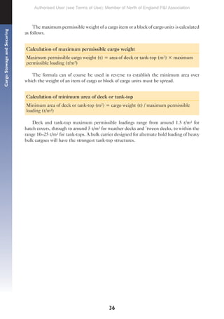 36
Cargo
Stowage
and
Securing
The maximum permissible weight of a cargo item or a block of cargo units is calculated
as follows.
Calculation of maximum permissible cargo weight
Maximum permissible cargo weight (t) = area of deck or tank-top (m²) × maximum
permissible loading (t/m²)
The formula can of course be used in reverse to establish the minimum area over
which the weight of an item of cargo or block of cargo units must be spread.
Calculation of minimum area of deck or tank-top
Minimum area of deck or tank-top (m²) = cargo weight (t) / maximum permissible
loading (t/m²)
Deck and tank-top maximum permissible loadings range from around 1.5 t/m² for
hatch covers, through to around 5 t/m² for weather decks and ’tween decks, to within the
range 10–25 t/m² for tank-tops. A bulk carrier designed for alternate hold loading of heavy
bulk cargoes will have the strongest tank-top structures.
Authorised User (see Terms of Use): Member of North of England P&I Association
 