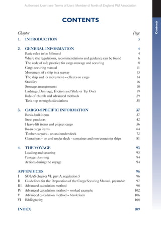 CONTENTS
Chapter Page
1. INTRODUCTION 3
2. GENERAL INFORMATION 4
Basic rules to be followed 4
Where the regulations, recommendations and guidance can be found 6
The code of safe practice for cargo stowage and securing 8
Cargo securing manual 11
Movement of a ship in a seaway 13
The ship and its movement – effects on cargo 14
Stability 16
Stowage arrangements 18
Lashings, Dunnage, Friction and Slide or Tip Over 19
Rule-of-thumb and advanced methods 29
Tank-top strength calculations 35
3. CARGO-SPECIFIC INFORMATION 37
Break-bulk items 37
Steel products 42
Heavy-lift items and project cargo 56
Ro-ro cargo items 64
Timber cargoes – on and under deck 72
Containers – on and under deck – container and non-container ships 81
4. THE VOYAGE 93
Loading and securing 93
Passage planning 94
Actions during the voyage 94
APPENDICES 96
I SOLAS chapter VI, part A, regulation 5 96
II Guidelines for the Preparation of the Cargo Securing Manual, preamble 97
III Advanced calculation method 98
IV Advanced calculation method – worked example 102
V Advanced calculation method – blank form 106
VI Bibliography 108
INDEX 109
Contents
Authorised User (see Terms of Use): Member of North of England P&I Association
 