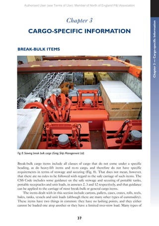 37
Chapter 3
CARGO-SPECIFIC INFORMATION
BREAK-BULK ITEMS
Fig. 8. Stowing break bulk cargo (Graig Ship Management Ltd)
Break-bulk cargo items include all classes of cargo that do not come under a specific
heading, as do heavy-lift items and ro-ro cargo, and therefore do not have specific
requirements in terms of stowage and securing (Fig. 8). That does not mean, however,
that there are no rules to be followed with regard to the safe carriage of such items. The
CSS Code includes some guidance on the safe stowage and securing of portable tanks,
portable receptacles and unit loads, in annexes 2, 3 and 12 respectively, and that guidance
can be applied to the carriage of most break-bulk or general cargo items.
The items dealt with in this section include cartons, pallets, cases, crates, rolls, reels,
bales, tanks, vessels and unit loads (although there are many other types of commodity).
These items have two things in common: they have no lashing points, and they either
cannot be loaded one atop another or they have a limited over-stow load. Many types of
Chapter
3
—
Cargo-specific
Information
Authorised User (see Terms of Use): Member of North of England P&I Association
 