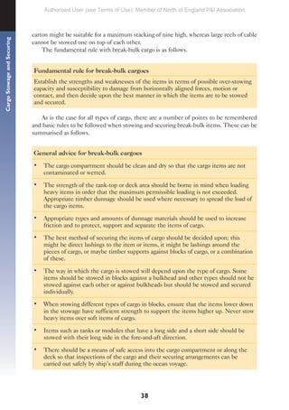 38
Cargo
Stowage
and
Securing
carton might be suitable for a maximum stacking of nine high, whereas large reels of cable
cannot be stowed one on top of each other.
The fundamental rule with break-bulk cargo is as follows.
Fundamental rule for break-bulk cargoes
Establish the strengths and weaknesses of the items in terms of possible over-stowing
capacity and susceptibility to damage from horizontally aligned forces, motion or
contact, and then decide upon the best manner in which the items are to be stowed
and secured.
As is the case for all types of cargo, there are a number of points to be remembered
and basic rules to be followed when stowing and securing break-bulk items. These can be
summarised as follows.
General advice for break-bulk cargoes
• The cargo compartment should be clean and dry so that the cargo items are not
contaminated or wetted.
• The strength of the tank-top or deck area should be borne in mind when loading
heavy items in order that the maximum permissible loading is not exceeded.
Appropriate timber dunnage should be used where necessary to spread the load of
the cargo items.
• Appropriate types and amounts of dunnage materials should be used to increase
friction and to protect, support and separate the items of cargo.
• The best method of securing the items of cargo should be decided upon; this
might be direct lashings to the item or items, it might be lashings around the
pieces of cargo, or maybe timber supports against blocks of cargo, or a combination
of these.
• The way in which the cargo is stowed will depend upon the type of cargo. Some
items should be stowed in blocks against a bulkhead and other types should not be
stowed against each other or against bulkheads but should be stowed and secured
individually.
• When stowing different types of cargo in blocks, ensure that the items lower down
in the stowage have sufficient strength to support the items higher up. Never stow
heavy items over soft items of cargo.
• Items such as tanks or modules that have a long side and a short side should be
stowed with their long side in the fore-and-aft direction.
• There should be a means of safe access into the cargo compartment or along the
deck so that inspections of the cargo and their securing arrangements can be
carried out safely by ship’s staff during the ocean voyage.
Authorised User (see Terms of Use): Member of North of England P&I Association
 