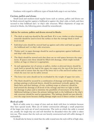 39
Guidance with regard to different types of break-bulk cargo is set out below.
Cartons, pallets and drums
Small-sized and medium-sized regular items such as cartons, pallets and drums can
be block-stowed together against a bulkhead or against the ship’s side, or both, and then
secured to that bulkhead and / or ship’s side structure. When shipments of cargo are
stowed in blocks, the following points should be remembered.
Advice for cartons, pallets and drums stowed in blocks
• The deck or tank-top should be flat and flush. If it is not, timber or other dunnage
materials should be used to level the surface so that the stowage block is itself
level overall.
• Individual units should be stowed hard up against each other and hard up against
the bulkhead and / or ship’s side structures.
• Timber and / or paper dunnage should be used as appropriate against bulkheads
and ship’s side structures.
• The block should be stowed such that there are no void spaces between the cargo
items. If spaces exist these should be filled with dunnage, which might include
timber, air bags or whatever is appropriate.
• At each appropriate tier of cartons or pallets, timber or plywood sheets should be
used, both to spread the load of the upper tier cargo over the top of the lower tier
of units and to ensure that the top of the lower tier is a flat and level surface onto
which the next tier can be safely stowed.
• The lower tier units should not be overloaded by the weight of upper tier units.
• The block should be secured by a combination of dunnage and lashings. Dunnage,
perhaps gratings or plywood sheets, should be positioned vertically against the
block faces and then lashings, of wire, webbing straps or whatever, should be
lead around the dunnage at all levels of the stowage and then set tight to hold
the dunnage in place and to minimise the possibility of movement of the block.
Additional lashings to brace the primary lashings back to the bulkhead or the ship’s
side structure should be used as appropriate. The lashings should not pass directly
over the cargo items because chafing damage might occur if direct contact is made.
Reels of cable
Reels of cable come in a range of sizes and are dealt with here in isolation because
they have special needs. Most are of timber construction although a small proportion
of the larger size reels are of steel construction. The reels on which the cable is wound
are, usually, for single-trip use and will therefore be discarded when the cable is taken
into use. This means that the reels are not heavily constructed and will suffer damage if
mishandled.
It should also be borne in mind that the cable wound onto the reels will be of high value.
Chapter
3
—
Cargo-specific
Information
Authorised User (see Terms of Use): Member of North of England P&I Association
 