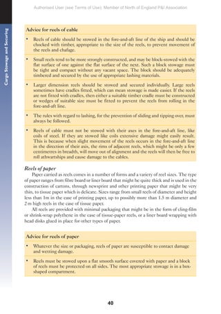 40
Cargo
Stowage
and
Securing
Advice for reels of cable
• Reels of cable should be stowed in the fore-and-aft line of the ship and should be
chocked with timber, appropriate to the size of the reels, to prevent movement of
the reels and chafage.
• Small reels tend to be more strongly constructed, and may be block-stowed with the
flat surface of one against the flat surface of the next. Such a block stowage must
be tight and compact without any vacant space. The block should be adequately
timbered and secured by the use of appropriate lashing materials.
• Larger dimension reels should be stowed and secured individually. Large reels
sometimes have cradles fitted, which can mean stowage is made easier. If the reels
are not fitted with cradles, then either a suitable timber cradle must be constructed
or wedges of suitable size must be fitted to prevent the reels from rolling in the
fore-and-aft line.
• The rules with regard to lashing, for the prevention of sliding and tipping over, must
always be followed.
• Reels of cable must not be stowed with their axes in the fore-and-aft line, like
coils of steel. If they are stowed like coils extensive damage might easily result.
This is because when slight movement of the reels occurs in the fore-and-aft line
in the direction of their axis, the rims of adjacent reels, which might be only a few
centimetres in breadth, will move out of alignment and the reels will then be free to
roll athwartships and cause damage to the cables.
Reels of paper
Paper carried as reels comes in a number of forms and a variety of reel sizes. The type
of paper ranges from fibre board or liner board that might be quite thick and is used in the
construction of cartons, through newsprint and other printing paper that might be very
thin, to tissue paper which is delicate. Sizes range from small reels of diameter and height
less than 1m in the case of printing paper, up to possibly more than 1.5 m diameter and
2 m high reels in the case of tissue paper.
All reels are provided with minimal packaging that might be in the form of cling-film
or shrink-wrap polythene in the case of tissue-paper reels, or a liner board wrapping with
head disks glued in place for other types of paper.
Advice for reels of paper
• Whatever the size or packaging, reels of paper are susceptible to contact damage
and wetting damage.
• Reels must be stowed upon a flat smooth surface covered with paper and a block
of reels must be protected on all sides. The most appropriate stowage is in a box-
shaped compartment.
Authorised User (see Terms of Use): Member of North of England P&I Association
 