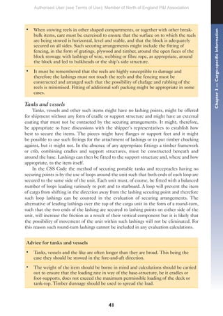 41
• When stowing reels in other shaped compartments, or together with other break-
bulk items, care must be exercised to ensure that the surface on to which the reels
are being stowed is horizontal, level and stable, and that the block is adequately
secured on all sides. Such securing arrangements might include the fitting of
fencing, in the form of gratings, plywood and timber, around the open faces of the
block stowage with lashings of wire, webbing or fibre rope, as appropriate, around
the block and led to bulkheads or the ship’s side structure.
• It must be remembered that the reels are highly susceptible to damage and
therefore the lashings must not touch the reels and the fencing must be
constructed and arranged such that the possibility of chafage and rubbing of the
reels is minimised. Fitting of additional soft packing might be appropriate in some
cases.
Tanks and vessels
Tanks, vessels and other such items might have no lashing points, might be offered
for shipment without any form of cradle or support structure and might have an external
coating that must not be contacted by the securing arrangements. It might, therefore,
be appropriate to have discussions with the shipper’s representatives to establish how
best to secure the items. The pieces might have flanges or support feet and it might
be possible to use such fittings for the attachment of lashings or to put timber chocking
against, but it might not. In the absence of any appropriate fittings a timber framework
or crib, combining cradles and support structures, must be constructed beneath and
around the base. Lashings can then be fitted to the support structure and, where and how
appropriate, to the item itself.
In the CSS Code the method of securing portable tanks and receptacles having no
securing points is by the use of loops around the unit such that both ends of each loop are
secured to the same side of the unit. Each unit must, of course, be fitted with a balanced
number of loops leading variously to port and to starboard. A loop will prevent the item
of cargo from shifting in the direction away from the lashing securing point and therefore
such loop lashings can be counted in the evaluation of securing arrangements. The
alternative of leading lashings over the top of the cargo unit in the form of a round-turn,
such that the two ends of the lashing are secured to lashing points on either side of the
unit, will increase the friction as a result of their vertical component but it is likely that
the possibility of movement of the unit within such lashings will not be eliminated. For
this reason such round-turn lashings cannot be included in any evaluation calculations.
Advice for tanks and vessels
• Tanks, vessels and the like are often longer than they are broad. This being the
case they should be stowed in the fore-and-aft direction.
• The weight of the item should be borne in mind and calculations should be carried
out to ensure that the loading rate in way of the base-structure, be it cradles or
foot-supports, does not exceed the maximum permissible loading of the deck or
tank-top. Timber dunnage should be used to spread the load.
Chapter
3
—
Cargo-specific
Information
Authorised User (see Terms of Use): Member of North of England P&I Association
 