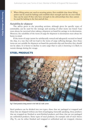 42
Cargo
Stowage
and
Securing
• When lifting points are used as securing points, first establish that those lifting
points can be used for lashings and establish their strength and the arc over which
they can be used. If they only have strength in the athwartships line they cannot
be used for lashing in the fore-and-aft line.
Suitability for shipment
The advice given in the preceding sections, although given for specific types of
commodity, can be used for the stowage and securing of other items not listed. Care
must always be exercised when taking a shipment on board for carriage to its destination.
However, the suitability of the items of cargo for shipment to destination must always be
borne in mind.
If the items of cargo cannot be satisfactorily stowed and adequately secured on board
the ship, in a way that will not lead to the items of cargo suffering damage, then those
items are not suitable for shipment on board the particular ship and therefore they should
not be taken. It is better to decline to carry cargo than to carry it knowing it is likely to
sustain damage during the voyage.
STEEL PRODUCTS
Fig. 9. Steel products being stowed in the hold of a bulk carrier
Steel products can be divided into two types; those that are packaged or wrapped and
those that are shipped without any form of packaging. Generally speaking, those products
that are wrapped are finished or semi-finished products and those that are not packaged
are unfinished products. Some types of steel products, for example coils of steel sheets
(Fig. 9), can be either finished and wrapped or unfinished and not wrapped, whereas
Authorised User (see Terms of Use): Member of North of England P&I Association
 