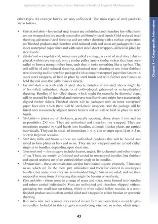 43
other types, for example billets, are only unfinished. The main types of steel products
are as follows.
• Coils of steel sheets – hot-rolled steel sheets are unfinished and therefore hot-rolled coils
are not wrapped and are merely secured in coil form by steel bands. Cold-reduced steel
sheeting, galvanised steel sheeting and any other sheeting with a surface preparation
are finished products and therefore cold-reduced coils and so on are packaged with an
inner waterproof paper liner and with outer steel-sheet wrappers, all held in place by
steel bands.
• Top-hat coils – a top-hat coil, sometimes called a stillage, is a coil of steel sheet that is
placed, with its eye vertical, onto a timber pallet base or timber rickers that have been
nailed to form a strong timber base, such that it looks something like a top-hat. The
coil will be of cold-reduced sheeting, galvanised steel sheeting or any other finished
steel sheeting and is therefore packaged with an inner waterproof paper liner and with
outer steel wrappers, all held in place by steel bands and with further steel bands to
hold the coil onto the pallet base or rickers.
• Cut steel sheets – as with coils of steel sheets, bundles of cut-steel sheets might be
of hot-rolled, unfinished, sheets, or of cold-reduced, galvanised or surface-finished
sheeting. Bundles of hot-rolled sheets, which might for example be diamond plate,
will be secured by longitudinal and transverse steel bands and might have transversely
aligned timber rickers. Finished sheets will be packaged with an inner waterproof
paper liner over which there will be steel-sheet wrappers, and the package will be
fitted onto transversely aligned timber bearers and all will be held in place by steel
bands.
• Steel plates – plates are of thickness, generally speaking, above about 3 mm and up
to possibility 250 mm. They are unfinished and therefore not wrapped. They are
sometimes secured by steel bands into bundles, although thicker plates are carried
individually. They can be small, of dimensions 1 m × 2 m or larger up to 12 m × 3 m,
or even larger on occasion.
• Steel slabs, billets and blooms – these are unfinished products that will be heated and
rolled to form plates or bars and so on. They are not wrapped and are carried either
singly or in bundles, depending upon their size.
• Structural steels – this category includes beams, angles, flats, channels and other shapes
of bar. These are mostly unfinished and carried in unwrapped bundles, but finished
and coated sections are often carried either singly or in bundles.
• Merchant bars – these are small cross-section bars; round, square, channels, T-bars and
so on, which are for the most part unfinished and therefore carried in unwrapped
bundles, but sometimes they are semi-finished bright bars or are oiled, and are then
wrapped in some form of sheeting that might be hessian or synthetic.
• Pipes and tubes – these come in a range of types and sizes, some formed into bundles
and others carried individually. Most are unfinished and therefore shipped without
packaging but small-section tubing, which is often called hollow section, is a semi-
finished product and is often carried oiled and wrapped in either hessian or synthetic
sheeting.
• Wire rod – wire rod is sometimes carried in coil form and sometimes in cut lengths
in bundles. Included in this category is reinforcing wire rod, or re-bar, which might
Chapter
3
—
Cargo-specific
Information
Authorised User (see Terms of Use): Member of North of England P&I Association
 
