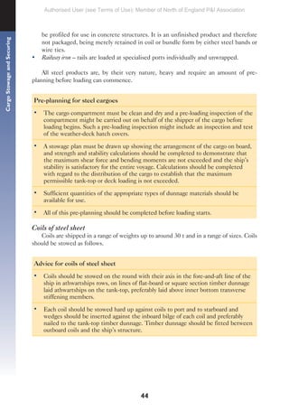 44
Cargo
Stowage
and
Securing
be profiled for use in concrete structures. It is an unfinished product and therefore
not packaged, being merely retained in coil or bundle form by either steel bands or
wire ties.
• Railway iron – rails are loaded at specialised ports individually and unwrapped.
All steel products are, by their very nature, heavy and require an amount of pre-
planning before loading can commence.
Pre-planning for steel cargoes
• The cargo compartment must be clean and dry and a pre-loading inspection of the
compartment might be carried out on behalf of the shipper of the cargo before
loading begins. Such a pre-loading inspection might include an inspection and test
of the weather-deck hatch covers.
• A stowage plan must be drawn up showing the arrangement of the cargo on board,
and strength and stability calculations should be completed to demonstrate that
the maximum shear force and bending moments are not exceeded and the ship’s
stability is satisfactory for the entire voyage. Calculations should be completed
with regard to the distribution of the cargo to establish that the maximum
permissible tank-top or deck loading is not exceeded.
• Sufficient quantities of the appropriate types of dunnage materials should be
available for use.
• All of this pre-planning should be completed before loading starts.
Coils of steel sheet
Coils are shipped in a range of weights up to around 30 t and in a range of sizes. Coils
should be stowed as follows.
Advice for coils of steel sheet
• Coils should be stowed on the round with their axis in the fore-and-aft line of the
ship in athwartships rows, on lines of flat-board or square section timber dunnage
laid athwartships on the tank-top, preferably laid above inner bottom transverse
stiffening members.
• Each coil should be stowed hard up against coils to port and to starboard and
wedges should be inserted against the inboard bilge of each coil and preferably
nailed to the tank-top timber dunnage. Timber dunnage should be fitted between
outboard coils and the ship’s structure.
Authorised User (see Terms of Use): Member of North of England P&I Association
 