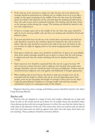 45
• If the coils are to be stowed in a single tier only, the last coil to be placed into
stowage should be positioned as a locking coil, at a higher level so as to act like a
wedge, in the space remaining in the middle of the row that must be of breadth
about one-third of the diameter of the coil such that the locking coil will tend to
force the coils to port and to starboard outboard. The locking coil will sink a little
as the stowage settles during the voyage. The locking coil should be lashed to the
two coils supporting it.
• If there is a longer space left in the middle of the row then that space should be
split in two by moving middle coils and then two locking coils should be fitted and
lashed in place.
• If second and third tiers of coils are to be carried those second-tier and third-tier
coils should be stowed in the cantlines (grooves) formed by the coils in the tier
below. Top-tier coils should be secured to the coils of the next tier below by the
use of wires set tight by rigging screws or by metal strapping bands, tensioned
correctly.
• Void spaces within the upper tiers should be avoided but, if spaces are unavoidable,
then more timber dunnage should be put in place to ensure that the coil stowage
is ridged and such that the timber chocking will not be displaced during the
voyage.
• Each transverse row should be separated from the next by a gap of at least 150
mm to prevent contact between coils in adjacent rows because this would cause
damage. Similarly, end rows should be kept well clear of bulkheads. Timber may be
inserted between adjacent rows and against end bulkheads if thought appropriate.
• When loading coils of steel sheets, the deck or tank-top strength must not be
exceeded and the height to which coils can be stowed, depending upon their
weight, must not be exceeded; this height of stowage is often given in the ship’s
Cargo Securing Manual. Guidance on stowage height and tank-top strength
calculations is given in a subsequent part of this chapter.
Diagrams showing correct stowage and lashing systems should be found in the ship’s
Cargo Securing Manual.
Top-hat coils
Top-hat coils are shipped in a range of sizes and weights, although not as large and
heavy as coils on the round, and are up to about 15 t in weight. Great care should be taken
when placing top-hat coils into stowage because it is often the case that the timber base is
wider than is the diameter of the coil. This means that when two top-hat coils are placed
such that their base-units are hard up against each other the coils upon those bases are
not touching. These products should be stowed as follows.
Chapter
3
—
Cargo-specific
Information
Authorised User (see Terms of Use): Member of North of England P&I Association
 