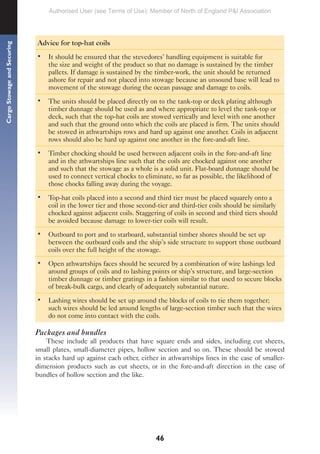 46
Cargo
Stowage
and
Securing
Advice for top-hat coils
• It should be ensured that the stevedores’ handling equipment is suitable for
the size and weight of the product so that no damage is sustained by the timber
pallets. If damage is sustained by the timber-work, the unit should be returned
ashore for repair and not placed into stowage because an unsound base will lead to
movement of the stowage during the ocean passage and damage to coils.
• The units should be placed directly on to the tank-top or deck plating although
timber dunnage should be used as and where appropriate to level the tank-top or
deck, such that the top-hat coils are stowed vertically and level with one another
and such that the ground onto which the coils are placed is firm. The units should
be stowed in athwartships rows and hard up against one another. Coils in adjacent
rows should also be hard up against one another in the fore-and-aft line.
• Timber chocking should be used between adjacent coils in the fore-and-aft line
and in the athwartships line such that the coils are chocked against one another
and such that the stowage as a whole is a solid unit. Flat-board dunnage should be
used to connect vertical chocks to eliminate, so far as possible, the likelihood of
those chocks falling away during the voyage.
• Top-hat coils placed into a second and third tier must be placed squarely onto a
coil in the lower tier and those second-tier and third-tier coils should be similarly
chocked against adjacent coils. Staggering of coils in second and third tiers should
be avoided because damage to lower-tier coils will result.
• Outboard to port and to starboard, substantial timber shores should be set up
between the outboard coils and the ship’s side structure to support those outboard
coils over the full height of the stowage.
• Open athwartships faces should be secured by a combination of wire lashings led
around groups of coils and to lashing points or ship’s structure, and large-section
timber dunnage or timber gratings in a fashion similar to that used to secure blocks
of break-bulk cargo, and clearly of adequately substantial nature.
• Lashing wires should be set up around the blocks of coils to tie them together;
such wires should be led around lengths of large-section timber such that the wires
do not come into contact with the coils.
Packages and bundles
These include all products that have square ends and sides, including cut sheets,
small plates, small-diameter pipes, hollow section and so on. These should be stowed
in stacks hard up against each other, either in athwartships lines in the case of smaller-
dimension products such as cut sheets, or in the fore-and-aft direction in the case of
bundles of hollow section and the like.
Authorised User (see Terms of Use): Member of North of England P&I Association
 