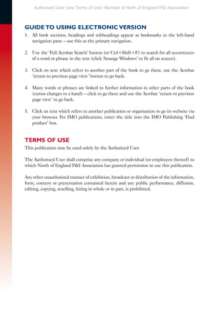 GUIDE TO USING ELECTRONIC VERSION
1. All book sections, headings and subheadings appear as bookmarks in the left-hand
navigation pane – use this as the primary navigation.
2. Use the ‘Full Acrobat Search’ button (or Ctrl+Shift+F) to search for all occurrences
of a word or phrase in the text (click ‘Arrange Windows’ to fit all on screen).
3. Click on text which refers to another part of the book to go there, use the Acrobat
‘return to previous page view’ button to go back.
4. Many words or phrases are linked to further information in other parts of the book
(cursor changes to a hand) – click to go there and use the Acrobat ‘return to previous
page view’ to go back.
5. Click on text which refers to another publication or organisation to go its website via
your browser. For IMO publications, enter the title into the IMO Publishing ‘Find
product’ box.
TERMS OF USE
This publication may be used solely by the Authorised User.
The Authorised User shall comprise any company or individual (or employees thereof) to
which North of England P&I Association has granted permission to use this publication.
Any other unauthorised manner of exhibition, broadcast or distribution of the information,
form, content or presentation contained herein and any public performance, diffusion,
editing, copying, reselling, hiring in whole or in part, is prohibited.
Authorised User (see Terms of Use): Member of North of England P&I Association
 
