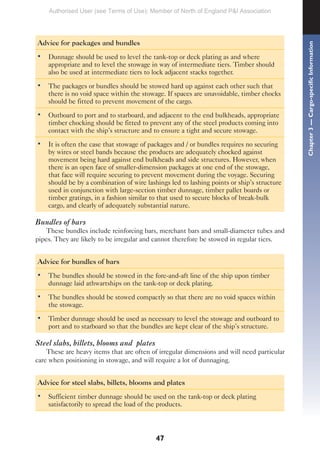 47
Advice for packages and bundles
• Dunnage should be used to level the tank-top or deck plating as and where
appropriate and to level the stowage in way of intermediate tiers. Timber should
also be used at intermediate tiers to lock adjacent stacks together.
• The packages or bundles should be stowed hard up against each other such that
there is no void space within the stowage. If spaces are unavoidable, timber chocks
should be fitted to prevent movement of the cargo.
• Outboard to port and to starboard, and adjacent to the end bulkheads, appropriate
timber chocking should be fitted to prevent any of the steel products coming into
contact with the ship’s structure and to ensure a tight and secure stowage.
• It is often the case that stowage of packages and / or bundles requires no securing
by wires or steel bands because the products are adequately chocked against
movement being hard against end bulkheads and side structures. However, when
there is an open face of smaller-dimension packages at one end of the stowage,
that face will require securing to prevent movement during the voyage. Securing
should be by a combination of wire lashings led to lashing points or ship’s structure
used in conjunction with large-section timber dunnage, timber pallet boards or
timber gratings, in a fashion similar to that used to secure blocks of break-bulk
cargo, and clearly of adequately substantial nature.
Bundles of bars
These bundles include reinforcing bars, merchant bars and small-diameter tubes and
pipes. They are likely to be irregular and cannot therefore be stowed in regular tiers.
Advice for bundles of bars
• The bundles should be stowed in the fore-and-aft line of the ship upon timber
dunnage laid athwartships on the tank-top or deck plating.
• The bundles should be stowed compactly so that there are no void spaces within
the stowage.
• Timber dunnage should be used as necessary to level the stowage and outboard to
port and to starboard so that the bundles are kept clear of the ship’s structure.
Steel slabs, billets, blooms and plates
These are heavy items that are often of irregular dimensions and will need particular
care when positioning in stowage, and will require a lot of dunnaging.
Advice for steel slabs, billets, blooms and plates
• Sufficient timber dunnage should be used on the tank-top or deck plating
satisfactorily to spread the load of the products.
Chapter
3
—
Cargo-specific
Information
Authorised User (see Terms of Use): Member of North of England P&I Association
 