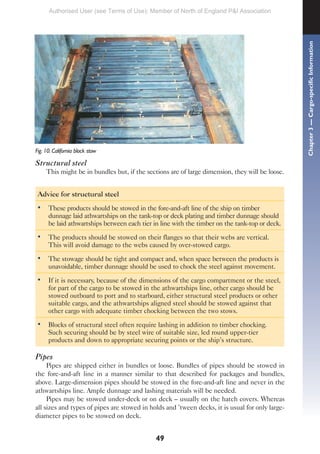 49
Fig. 10. California block stow
Structural steel
This might be in bundles but, if the sections are of large dimension, they will be loose.
Advice for structural steel
• These products should be stowed in the fore-and-aft line of the ship on timber
dunnage laid athwartships on the tank-top or deck plating and timber dunnage should
be laid athwartships between each tier in line with the timber on the tank-top or deck.
• The products should be stowed on their flanges so that their webs are vertical.
This will avoid damage to the webs caused by over-stowed cargo.
• The stowage should be tight and compact and, when space between the products is
unavoidable, timber dunnage should be used to chock the steel against movement.
• If it is necessary, because of the dimensions of the cargo compartment or the steel,
for part of the cargo to be stowed in the athwartships line, other cargo should be
stowed outboard to port and to starboard, either structural steel products or other
suitable cargo, and the athwartships aligned steel should be stowed against that
other cargo with adequate timber chocking between the two stows.
• Blocks of structural steel often require lashing in addition to timber chocking.
Such securing should be by steel wire of suitable size, led round upper-tier
products and down to appropriate securing points or the ship’s structure.
Pipes
Pipes are shipped either in bundles or loose. Bundles of pipes should be stowed in
the fore-and-aft line in a manner similar to that described for packages and bundles,
above. Large-dimension pipes should be stowed in the fore-and-aft line and never in the
athwartships line. Ample dunnage and lashing materials will be needed.
Pipes may be stowed under-deck or on deck – usually on the hatch covers. Whereas
all sizes and types of pipes are stowed in holds and ’tween decks, it is usual for only large-
diameter pipes to be stowed on deck.
Chapter
3
—
Cargo-specific
Information
Authorised User (see Terms of Use): Member of North of England P&I Association
 