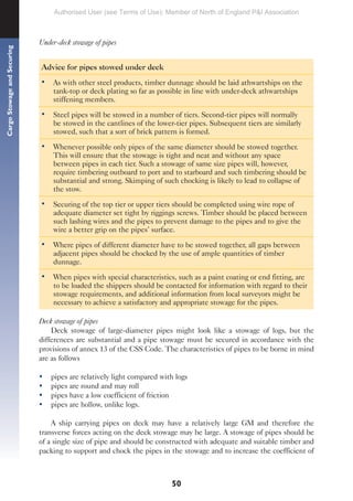 50
Cargo
Stowage
and
Securing
Under-deck stowage of pipes
Advice for pipes stowed under deck
• As with other steel products, timber dunnage should be laid athwartships on the
tank-top or deck plating so far as possible in line with under-deck athwartships
stiffening members.
• Steel pipes will be stowed in a number of tiers. Second-tier pipes will normally
be stowed in the cantlines of the lower-tier pipes. Subsequent tiers are similarly
stowed, such that a sort of brick pattern is formed.
• Whenever possible only pipes of the same diameter should be stowed together.
This will ensure that the stowage is tight and neat and without any space
between pipes in each tier. Such a stowage of same size pipes will, however,
require timbering outboard to port and to starboard and such timbering should be
substantial and strong. Skimping of such chocking is likely to lead to collapse of
the stow.
• Securing of the top tier or upper tiers should be completed using wire rope of
adequate diameter set tight by riggings screws. Timber should be placed between
such lashing wires and the pipes to prevent damage to the pipes and to give the
wire a better grip on the pipes’ surface.
• Where pipes of different diameter have to be stowed together, all gaps between
adjacent pipes should be chocked by the use of ample quantities of timber
dunnage.
• When pipes with special characteristics, such as a paint coating or end fitting, are
to be loaded the shippers should be contacted for information with regard to their
stowage requirements, and additional information from local surveyors might be
necessary to achieve a satisfactory and appropriate stowage for the pipes.
Deck stowage of pipes
Deck stowage of large-diameter pipes might look like a stowage of logs, but the
differences are substantial and a pipe stowage must be secured in accordance with the
provisions of annex 13 of the CSS Code. The characteristics of pipes to be borne in mind
are as follows
• pipes are relatively light compared with logs
• pipes are round and may roll
• pipes have a low coefficient of friction
• pipes are hollow, unlike logs.
A ship carrying pipes on deck may have a relatively large GM and therefore the
transverse forces acting on the deck stowage may be large. A stowage of pipes should be
of a single size of pipe and should be constructed with adequate and suitable timber and
packing to support and chock the pipes in the stowage and to increase the coefficient of
Authorised User (see Terms of Use): Member of North of England P&I Association
 