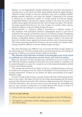 52
Cargo
Stowage
and
Securing
lashings’, are led longitudinally through individual pipes and down and inboard to
securing points on the hatch top. Such spring lashings should be rigged through a
sufficient number of pipes in each tier outboard to port and to starboard. Suitable
packing materials should be used under the lashings. Compacting of the stowage
is achieved by an appropriate number of suitably spaced over-the-top lashings.
Longitudinal sliding is prevented by stoppers welded to the hatch top, lined with
suitable timber against the forward and after ends of bottom-tier pipes. The friction-
increasing material fitted between the tiers of pipes, for example rubber matting,
should be sufficient to prevent sliding of upper-tier pipes.
• Securing alternative 3 – Transverse sliding is prevented by a sufficient number of
side stanchions with appropriate buttresses, appropriately spaced, to port and to
starboard of the stowage, or equivalent structures of sufficient strength. Compacting
of the stowage is achieved by an appropriate number of suitably spaced over-the-top
lashings. Longitudinal sliding is prevented by stoppers welded to the hatch top,
lined with suitable timber against the forward and after ends of bottom-tier pipes.
The friction-increasing material fitted between the tiers of pipes, for example rubber
matting, should be sufficient to prevent sliding of upper-tier pipes.
The three alternatives give different ways of securing the block stowage of pipes in
the athwartships line. The three methods achieve the prevention of transverse sliding and
compacting in different ways and are based on different principles.
The elements of the alternative methods of securing pipes must not be mixed
or combined: one of the alternatives must be chosen and used in its entirety.
When the alternative has been decided upon, calculations as set out in annex 13 of
the CSS Code should be completed to determine how many lashings or stanchions will
be needed adequately to secure the stowage by use of the advanced calculation method
or by the rule-of-thumb method.
The stowage and securing of steel pipes on deck is a complicated process and must
be carried out in compliance with the results of calculations for the determination of the
securing requirements. If there are any doubts, the advice and assistance of an expert
should be sought.
As with a stowage of logs on deck, a stowage of pipes will settle a little during the first
hours of the voyage. The pipes will bed into the timber base-dunnage and the friction
matting will be flattened somewhat. This will lead to slight loosening of the lashing wires
of all three alternatives. Also, the wires used to secure the stowage are, unavoidably, long
and wire rope stretches in proportion to its length. Bearing these factors in mind it is
recommended that the lashings be set up and tended as follows.
Advice for pipe lashings
• All eyes in the wires to be properly made with an appropriate number of bulldog grips.
• All equipment, turnbuckles, shackles, bulldog grips and so on to be well-greased
and without defect.
Authorised User (see Terms of Use): Member of North of England P&I Association
 