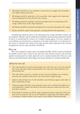 53
• All lashings should be set up carefully to ensure they are straight and not leading
over edges without protectors.
• All lashings should be tightened, so far as possible, when rigged and re-tightened
when all lashings have been fitted to the stowage.
• All lashings should be carefully examined and tightened at the beginning of the
voyage, within hours of the ship’s departure.
• All lashings should be examined and tightened as necessary throughout the voyage.
• Entries should be made in the log book, recording details of all inspections.
Consideration should be given to the planning of the voyage and likely weather and
sea conditions. Weather reports and forecasts should be obtained and consideration should
be given to contracting the services of a weather-routing agency. If severe weather or
sea conditions are encountered, a reduction in the ship’s speed and / or an alteration in
the course to minimise the motion of the ship, and the forces imposed on the securing
arrangements and the cargo, should be considered.
Wire rod
Wire rod is shipped in either coils or in bundles. Bundles will be stowed as described
for bundles of bars, above. Coils of wire that have been formed correctly with correctly
applied securing bands are fairly rigid and can be stacked satisfactorily. However, coils
made up with slack bands will be floppy and cannot therefore be stacked satisfactorily.
Advice for wire rod
• The coils should be stowed in athwartships rows with their axes in the fore-and-aft
line of the ship upon timber dunnage laid on the tank-top or deck plating in the
athwartships line.
• The coils will be stowed in a number of tiers. Second and higher tiers should be
stowed in the cantlines of the lower- tier coils to form a tight stowage.
• Adjacent athwartships rows of coils should be stowed hard up against each other to
form a solid block of coils.
• Timber dunnage should be used outboard to port and to starboard and adjacent to
end bulkheads to support the block of coils and to prevent contact between coils
and ship’s structure.
• If the block of coils does not fill the cargo compartment and an open face is left, that
face must be secured by the use of wire lashings in conjunction with timber, pallets
or fencing in a fashion similar to that used to secure blocks of break-bulk cargo.
Chapter
3
—
Cargo-specific
Information
Authorised User (see Terms of Use): Member of North of England P&I Association
 