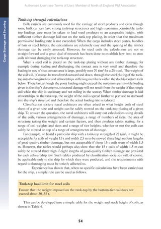 54
Cargo
Stowage
and
Securing
Tank-top strength calculations
Bulk carriers are commonly used for the carriage of steel products and even though
some bulk carriers have strong tank-top structures and high maximum permissible tank-
top loadings care must be taken to load steel products to an acceptable height, with
sufficient timber dunnage laid out on the tank-top plating, in order that the maximum
permissible loading rate is not exceeded. When the cargo includes steel plates, bundles
of bars or steel billets, the calculations are relatively easy and the spacing of the timber
dunnage can be easily assessed. However, for steel coils the calculations are not so
straightforward and a great deal of research has been done to establish how best to stow
coils without damaging the tank-top structure.
When a steel coil is placed on the tank-top plating without any timber dunnage, for
example during loading and discharging, the contact area is very small and therefore the
loading in way of that contact area is large, possibly over 70 t/m² for a 25 t coil. The weight of
the coil will, of course, be transferred outward and down, through the steel plating of the tank-
top into the longitudinal and athwartships stiffening members within the double-bottom tank
below. Therefore, although the point loading might exceed the maximum permissible loading
given in the ship’s documents, structural damage will not result from the weight of that single
coil while the ship is stationary and not rolling in the seaway. When timber dunnage is laid
athwartships on the tank-top, the weight of the coil is spread further to port and to starboard
into the ship’s structure and therefore the actual loading rate is reduced.
Classification society naval architects are often asked to what height coils of steel
sheet of a given size and weight can be safely stowed on the tank-top plating of a given
ship. To answer the question, the naval architects will carry out calculations using details
of the coils, various arrangements of dunnage, a range of numbers of tiers, the area of
structure taking the weight and certain factors, and then produce tables stating, for a
range of coil weights and sizes and a range of tier heights, whether or not the coils can
safely be stowed on top of a range of arrangements of dunnage.
For example, on board a particular ship with a tank-top strength of 22 t/m², it might be
acceptable for coils of weight 15 t and width 2.5 m to be stowed three high on four lengths
of good-quality timber dunnage, but not acceptable if those 15 t coils were of width 1.5
m. However, the tables would perhaps also show that the 15 t coils of width 1.5 m can
safely be stowed three high if eight lengths of good-quality timber dunnage are provided
for each athwartship row. Such tables produced by classification societies will, of course,
be applicable only to the ship for which they were produced, and the requirements with
regard to dunnaging must be strictly adhered to.
Experience has shown that, when no specific calculations have been carried out
for the ship, a simple rule can be used as follows.
Tank-top load limit for steel coils
Ensure that the weight imposed on the tank-top by the bottom-tier coil does not
exceed about 30–35 t.
This can be developed into a simple table for the weight and stack height of coils, as
shown in Table 4.
Authorised User (see Terms of Use): Member of North of England P&I Association
 